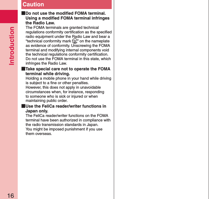 Introduction16Caution Do not use the modiﬁed FOMA terminal. Using a modiﬁed FOMA terminal infringes the Radio Law.The FOMA terminals are granted technical regulations conformity certiﬁcation as the speciﬁed radio equipment under the Radio Law and bear a “technical conformity mark  ” on the nameplate as evidence of conformity. Unscrewing the FOMA terminal and modifying internal components void the technical regulations conformity certiﬁcation. Do not use the FOMA terminal in this state, which infringes the Radio Law. Take special care not to operate the FOMA terminal while driving.Holding a mobile phone in your hand while driving is subject to a ﬁne or other penalties.  However, this does not apply in unavoidable circumstances when, for instance, responding to someone who is sick or injured or when maintaining public order. Use the FeliCa reader/writer functions in Japan only.The FeliCa reader/writer functions on the FOMA terminal have been authorized in compliance with the radio transmission standards in Japan. You might be imposed punishment if you use them overseas.