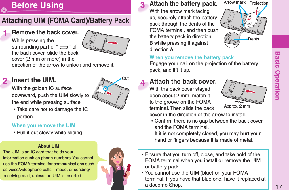 Basic Operation17Insert the UIM.With the golden IC surface downward, push the UIM slowly to the end while pressing surface. ⿠Take care not to damage the IC portion.When you remove the UIM ⿠Pull it out slowly while sliding.Insert the UIM.With the golden IC surface 2 Attaching UIM (FOMA Card)/ Battery Pack Before Using ⿠Ensure that you turn off, close, and take hold of the FOMA terminal when you install or remove the UIM or battery pack. ⿠You cannot use the UIM (blue) on your FOMA terminal. If you have that blue one, have it replaced at a docomo Shop. About   UIMThe UIM is an IC card that holds your information such as phone numbers. You cannot use the FOMA terminal for communications such as voice/videophone calls, i-mode, or sending/receiving mail, unless the UIM is inserted.CutRemove the back cover.While pressing the surrounding part of “ ” of the back cover, slide the back cover (2 mm or more) in the direction of the arrow to unlock and remove it.Remove the back cover.While pressing the 1Attach the battery pack.With the arrow mark facing up, securely attach the battery pack through the dents of the FOMA terminal, and then push the battery pack in direction B while pressing it against direction A.When you remove the battery packEngage your nail on the projection of the battery pack, and lift it up.Attach the battery pack.With the arrow mark facing 3Attach the back cover.With the back cover stayed open about 2 mm, match it to the groove on the FOMA terminal. Then slide the back cover in the direction of the arrow to install.  ⿠Conﬁ rm there is no gap between the back cover and the FOMA terminal.If it is not completely closed, you may hurt your hand or ﬁ ngers because it is made of metal.Attach the back cover.With the back cover stayed 4Approx. 2 mmProjectionArrow markDents