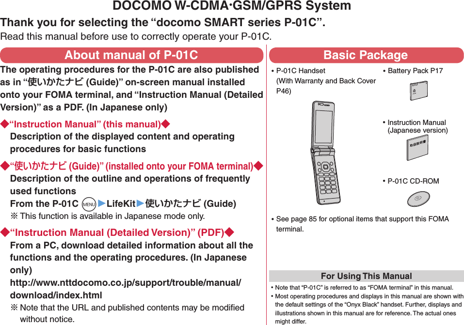 DOCOMO W-CDMA·GSM/GPRS SystemThank you for selecting the “docomo SMART series P-01C”.Read this manual before use to correctly operate your P-01C.About manual of P-01CThe operating procedures for the P-01C are also published as in “使いかたナビ (Guide)” on-screen manual installed onto your FOMA terminal, and “Instruction Manual (Detailed Version)” as a PDF. (In Japanese only)◆“Instruction Manual” (this manual)◆Description of the displayed content and operating procedures for basic functions◆“使いかたナビ (Guide)” (installed onto your FOMA terminal)◆Description of the outline and operations of frequently used functions From the P-01C +m▶LifeKit▶使いかたナビ (Guide)※ This function is available in Japanese mode only.◆“Instruction Manual (Detailed Version)” (PDF)◆From a PC, download detailed information about all the functions and the operating procedures. (In Japanese only) http://www.nttdocomo.co.jp/support/trouble/manual/download/index.html※Note that the URL and published contents may be modiﬁed without notice. Basic Package ⿠P-01C Handset (With Warranty and Back Cover P46) ⿠Battery Pack P17NTT ドコモ ⿠Instruction Manual (Japanese version) ⿠P-01C CD-ROM ⿠See page 85 for optional items that support this FOMA terminal.For Using This Manual⿠Note that “P-01C” is referred to as “FOMA terminal” in this manual.⿠Most operating procedures and displays in this manual are shown with the default settings of the “Onyx Black” handset. Further, displays and illustrations shown in this manual are for reference. The actual ones might differ.