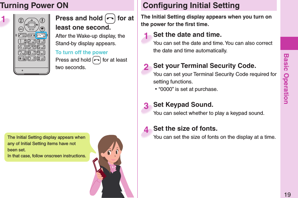 Basic Operation19Press and hold -h for at least one second.After the Wake-up display, the Stand-by display appears.To turn off the powerPress and hold -h for at least two seconds.1 Conﬁ guring Initial SettingSet the date and time.You can set the date and time. You can also correct the date and time automatically.Set the date and time.You can set the date and time. You can also correct  1Set your Terminal Security Code.You can set your Terminal Security Code required for setting functions. ⿠“0000” is set at purchase.Set your Terminal Security Code.You can set your Terminal Security Code required for 2Set Keypad Sound.You can select whether to play a keypad sound.Set Keypad Sound.You can select whether to play a keypad sound.3Set the size of fonts.You can set the size of fonts on the display at a time.Set the size of fonts.You can set the size of fonts on the display at a time. 4  Turning Power ONThe Initial Setting display appears when you turn on the power for the ﬁ rst time.The Initial Setting display appears when any of Initial Setting items have not been set. In that case, follow onscreen instructions.
