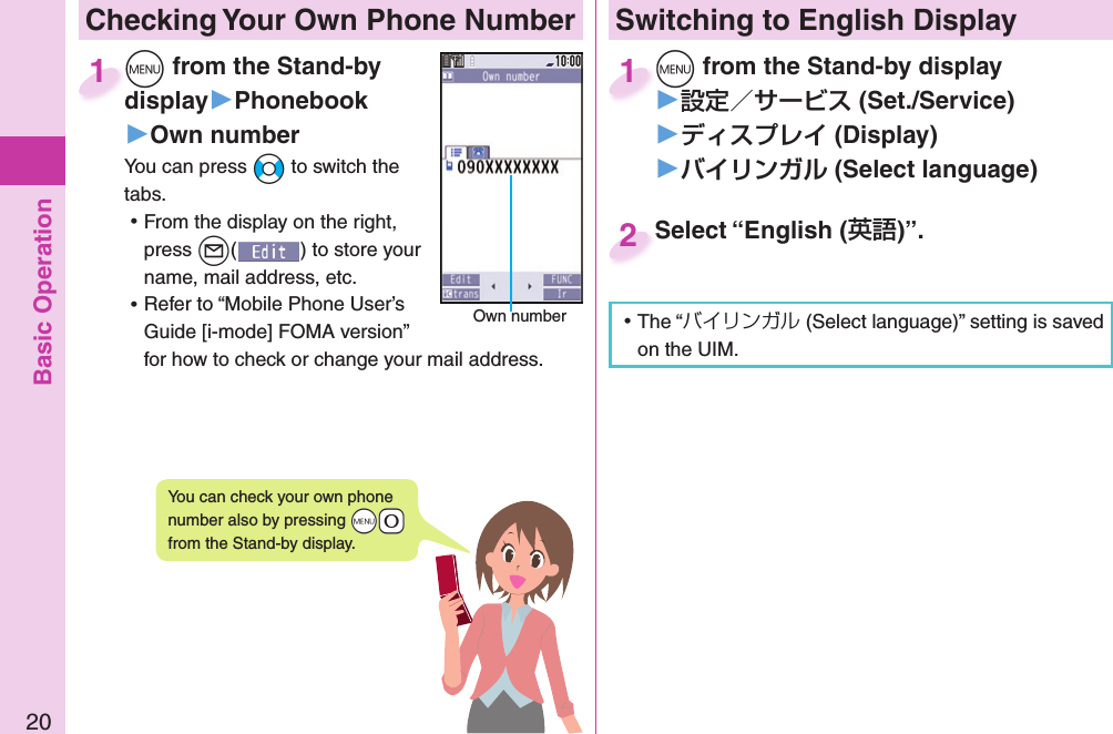 Basic Operation20 Checking Your Own Phone Number+m from the Stand-by display▶Phonebook▶Own numberYou can press +No to switch the tabs. ⿠From the display on the right, press +l() to store your name, mail address, etc. ⿠Refer to “Mobile Phone User’s Guide [i-mode] FOMA version” for how to check or change your mail address.+m+display1Own numberYou can check your own phone number also by pressing +m-0 from the Stand-by display.Switching to  English Display+m from the Stand-by display▶ (Set./Service)󱚤 (Display)󱚤 ( Select language)+m+1Select “English ()”.Select “English (2 ⿠The “バイリンガル (Select language)” setting is saved on the UIM. 