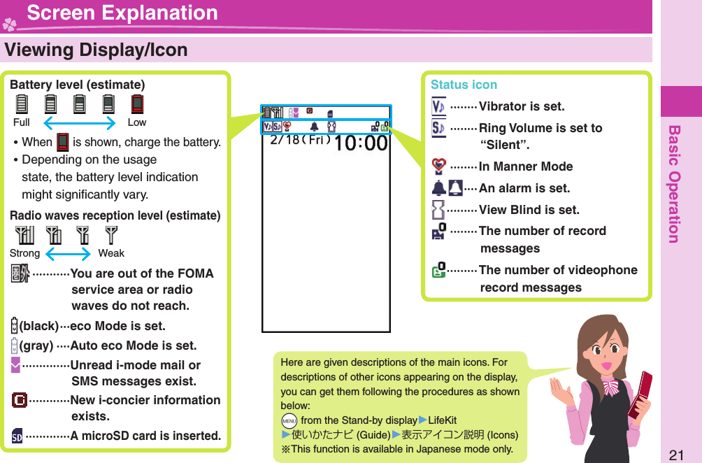 Basic Operation21  Viewing Display/Icon Battery level (estimate)      Full    Low ⿠When   is shown, charge the battery. ⿠Depending on the usage state, the battery level indication might signiﬁ cantly vary. Radio waves reception level (estimate)        Strong    Weak ··········· You are out of the FOMA service area or radio waves do not reach.(black) ···eco Mode is set.(gray) ····Auto eco Mode is set. ··············Unread i-mode mail or SMS messages exist.············New i-concier information exists. ·············A microSD card is inserted.Here are given descriptions of the main icons. For descriptions of other icons appearing on the display, you can get them following the procedures as shown below: +m from the Stand-by display󱚤LifeKit󱚤使いかたナビ (Guide)󱚤表示アイコン説明 (Icons)※This function is available in Japanese mode only. Screen Explanation Status icon ········Vibrator is set. ········Ring Volume is set to “Silent”. ········In Manner Mode ···· An alarm is set. ·········View Blind is set. ········The number of record messages ········· The number of videophone record messages