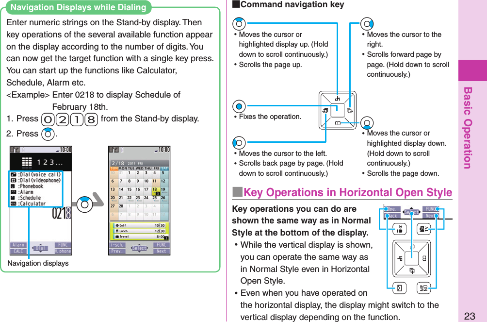 Basic Operation23Enter numeric strings on the Stand-by display. Then key operations of the several available function appear on the display according to the number of digits. You can now get the target function with a single key press.You can start up the functions like Calculator, Schedule, Alarm etc.&lt;Example&gt; Enter 0218 to display Schedule of February 18th.1. Press- 0-2-1-8 from the Stand-by display.2. Press +Zo.Navigation displays+ZoNavigation Displays while Dialing■Key Operations in Horizontal Open StyleKey operations you can do are shown the same way as in Normal Style at the bottom of the display.  ⿠While the vertical display is shown, you can operate the same way as in Normal Style even in Horizontal Open Style. ⿠Even when you have operated on the horizontal display, the display might switch to the vertical display depending on the function.+Vo ⿠Moves the cursor to the right. ⿠Scrolls forward page by page. (Hold down to scroll continuously.)+Zo ⿠Moves the cursor or highlighted display up. (Hold down to scroll continuously.) ⿠Scrolls the page up.+Xo ⿠Moves the cursor or highlighted display down. (Hold down to scroll continuously.) ⿠Scrolls the page down.+Oo ⿠Fixes the operation.+Co ⿠Moves the cursor to the left. ⿠Scrolls back page by page. (Hold down to scroll continuously.) Command navigation key