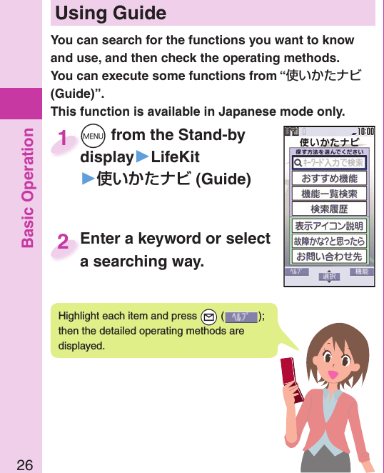 Basic Operation26 Using GuideYou can search for the functions you want to know and use, and then check the operating methods. You can execute some functions from “使いかたナビ (Guide)”.This function is available in Japanese mode only.Highlight each item and press +l ( ); then the detailed operating methods are displayed.+m from the Stand-by display▶LifeKit󱚤 (Guide)+m+display1Enter a keyword or select a searching way.Enter a keyword or select a searching way.2