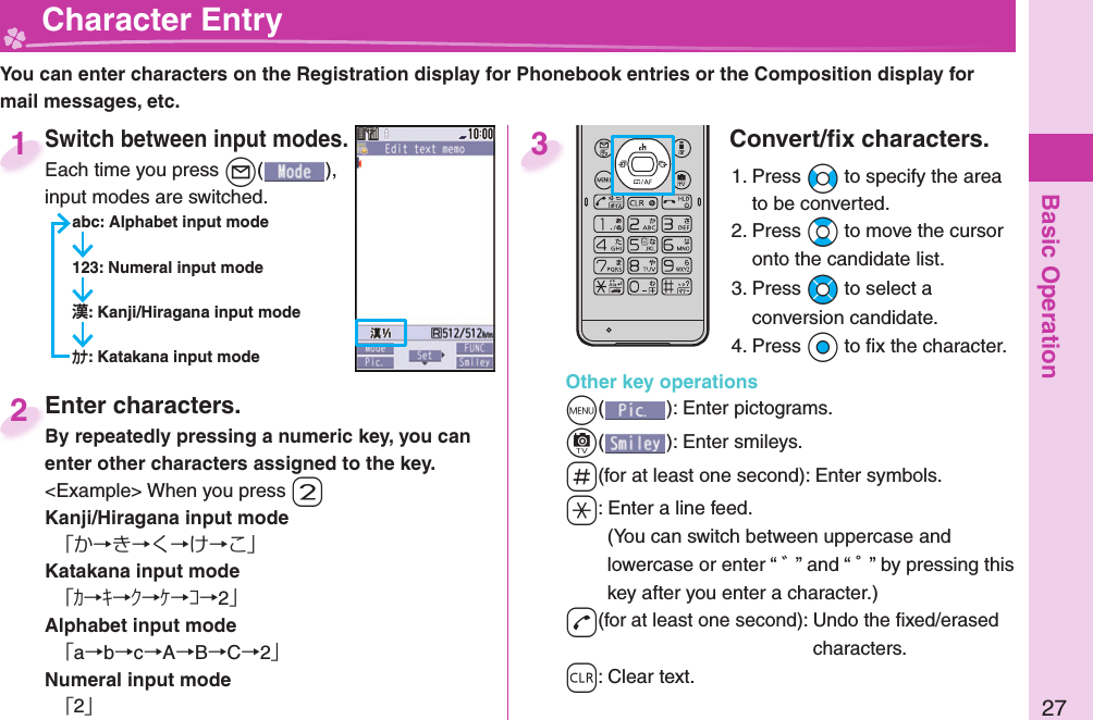 Basic Operation27  Character EntryYou can enter characters on the Registration display for Phonebook entries or the Composition display for mail messages, etc.Switch between input modes.Each time you press +l( ), input modes are switched.abc: Alphabet input mode123: Numeral input mode: Kanji/Hiragana input mode: Katakana input modeSwitch between input modes.Each time you press 1Enter characters.By repeatedly pressing a numeric key, you can enter other characters assigned to the key.&lt;Example&gt; When you press -2Kanji/Hiragana input mode「か→き→く→け→こ」Katakana input mode「ｶ→ｷ→ｸ→ｹ→ｺ→2」Alphabet input mode「a→b→c→A→B→C→2」Numeral input mode「2」Enter characters.By repeatedly pressing a numeric key, you can 2Convert/ﬁ x characters.1. Press +No to specify the area to be converted.2. Press +Bo to move the cursor onto the candidate list.3. Press +Mo to select a conversion candidate.4. Press +Oo to ﬁ x the character.Other key operations+m(): Enter  pictograms.+c(): Enter  smileys.-s(for at least one second): Enter  symbols.-a: Enter a  line feed.(You can switch between uppercase and lowercase or enter “ ゛” and “ ゜” by pressing this key after you enter a character.)-d(for at least one second): Undo the ﬁ xed/erased characters.-r: Clear text.3