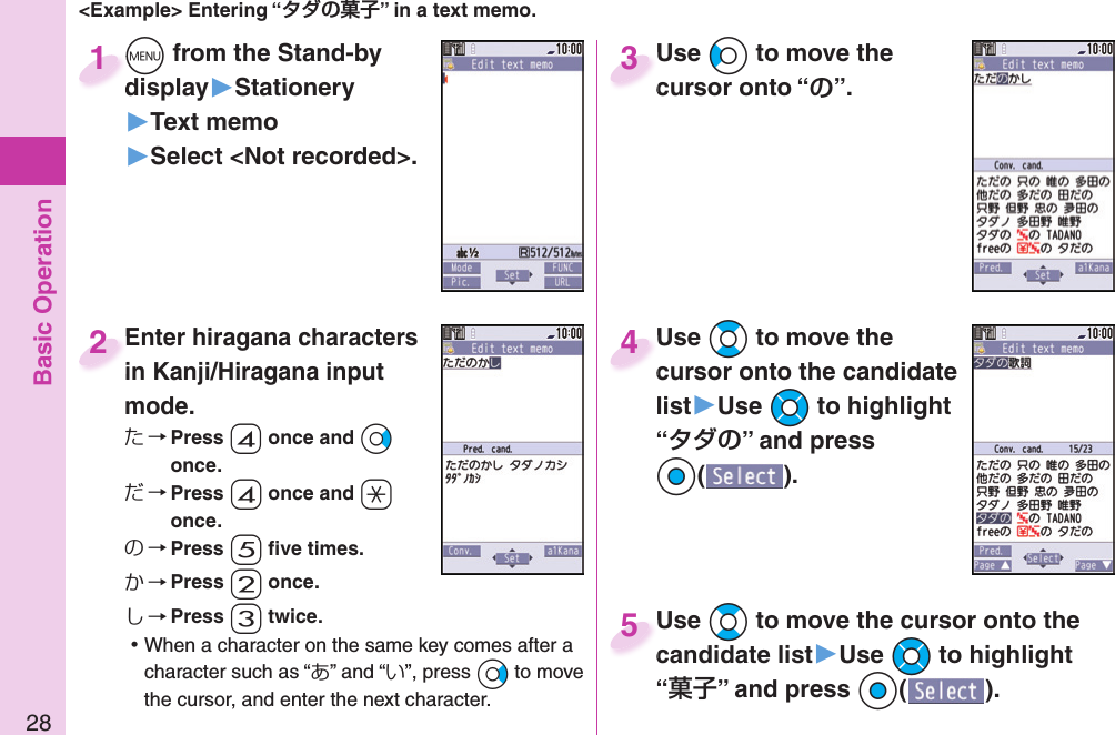 Basic Operation28&lt;Example&gt; Entering “” in a text memo.+m from the Stand-by display▶Stationery▶Text memo▶Select &lt;Not recorded&gt;.+m+display1Enter hiragana characters in Kanji/Hiragana input mode.た→ Press -4 once and +Vo once.だ→ Press -4 once and -a once.の→ Press -5 ﬁ ve times.か→ Press -2 once.し→ Press -3 twice. ⿠When a character on the same key comes after a character such as “あ” and “い”, press +Vo to move the cursor, and enter the next character.Enter hiragana characters in Kanji/Hiragana input 2Use +Co to move the cursor onto “”.Use cursor onto “3Use +Bo to move the cursor onto the candidate list▶Use +Mo to highlight “” and press Oo().Use cursor onto the candidate 4Use +Bo to move the cursor onto the candidate list▶Use +Mo to highlight “” and press Oo().Use candidate list5