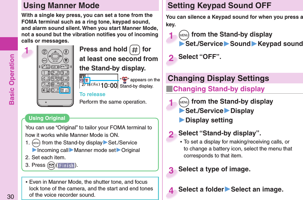 Basic Operation30Press and hold -s for at least one second from the Stand-by display.“ ” appears on the Stand-by display.To releasePerform the same operation.1  Using Manner ModeWith a single key press, you can set a tone from the FOMA terminal such as a ring tone, keypad sound, and alarm sound silent. When you start Manner Mode, not a sound but the vibration notiﬁ es you of incoming calls or messages.You can use “Original” to tailor your FOMA terminal to how it works while Manner Mode is ON.1. +m from the Stand-by display▶Set./Service▶Incoming call▶Manner mode set▶Original2. Set each item.3. Press +l().Using  Original ⿠Even in Manner Mode, the shutter tone, and focus lock tone of the camera, and the start and end tones of the voice recorder sound. Setting Keypad Sound OFFYou can silence a Keypad sound for when you press a key. +m from the Stand-by display▶Set./Service▶Sound▶Keypad sound+m+1Select “OFF”.Select “OFF”.2Select “Stand-by display”. ⿠To set a display for making/receiving calls, or to change a battery icon, select the menu that corresponds to that item.Select “Stand-by display”.2Select a type of image.Select a type of image. 3Select a folder▶Select an image.Select a folder4 Changing Display Settings+m from the Stand-by display▶Set./Service▶Display▶Display setting+m+1■Changing Stand-by display