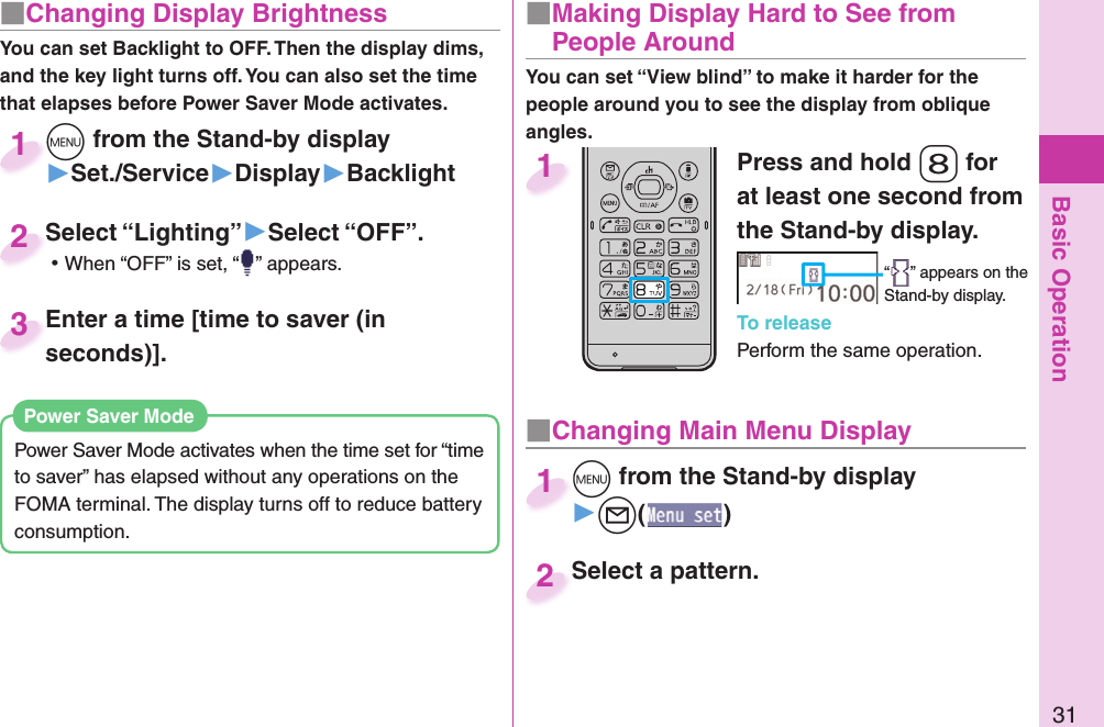 Basic Operation31■ Changing Display BrightnessYou can set Backlight to OFF. Then the display dims, and the key light turns off. You can also set the time that elapses before Power Saver Mode activates.Power Saver Mode activates when the time set for “time to saver” has elapsed without any operations on the FOMA terminal. The display turns off to reduce battery consumption. Power Saver ModePress and hold -8 for at least one second from the Stand-by display.“ ” appears on the Stand-by display.To releasePerform the same operation.1■  Making Display Hard to See from People Around■ Changing Main Menu Display+m from the Stand-by display▶+l()+m+1Select a pattern.Select a pattern.2+m from the Stand-by display▶Set./Service▶Display▶Backlight+m+1Select “Lighting”▶Select “OFF”. ⿠When “OFF” is set, “ ” appears.Select “Lighting”2Enter a time [time to saver (in seconds)].Enter a time [time to saver (in seconds)].3You can set “View blind” to make it harder for the people around you to see the display from oblique angles.