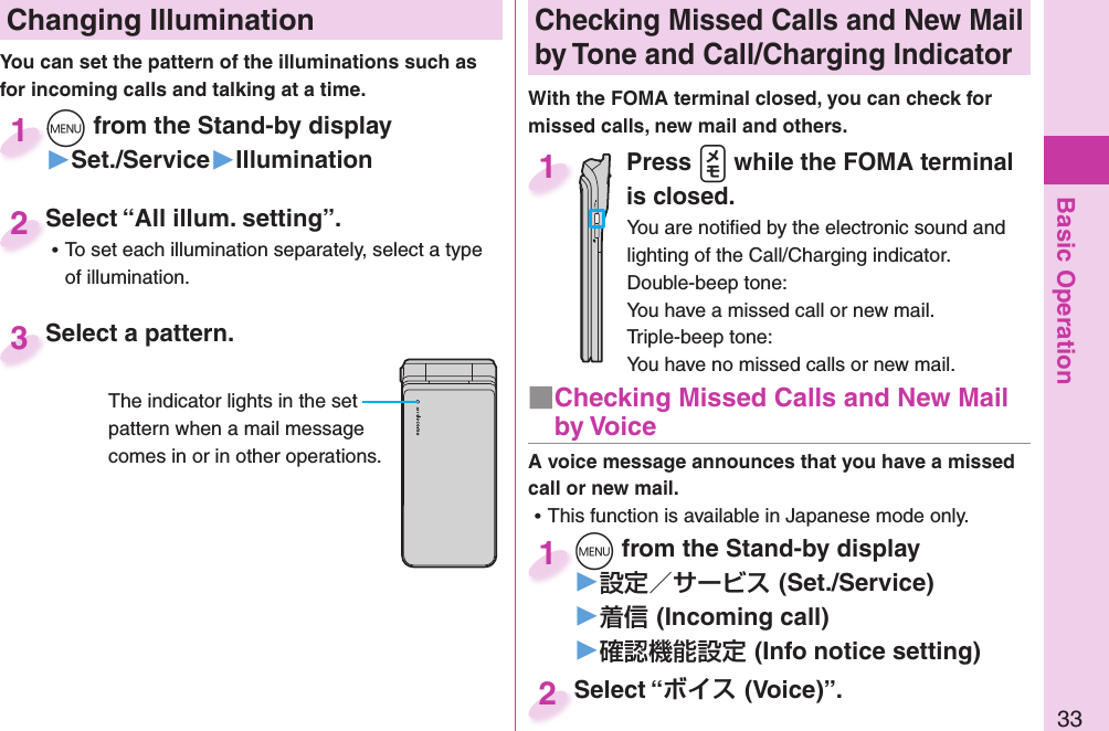 Basic Operation33 Changing Illumination+m from the Stand-by display▶Set./Service▶Illumination+m+1Select “All illum. setting”. ⿠To set each illumination separately, select a type of illumination.Select “All illum. setting”.2You can set the pattern of the illuminations such as for incoming calls and talking at a time. Select a pattern.Select a pattern.3Checking Missed Calls and New Mail by Tone and Call/Charging IndicatorWith the FOMA terminal closed, you can check for missed calls, new mail and others.Press .v while the FOMA terminal is closed. You are notiﬁ ed by the electronic sound and lighting of the Call/Charging indicator.Double-beep tone:You have a missed call or new mail.Triple-beep tone:You have no missed calls or new mail.1A voice message announces that you have a missed call or new mail. ⿠This function is available in Japanese mode only.+m from the Stand-by display▶(Set./Service)▶(Incoming call)▶(Info notice setting)+m+1Select “(Voice)”.Select “2■ Checking Missed Calls and New Mail by VoiceThe indicator lights in the set pattern when a mail message comes in or in other operations.