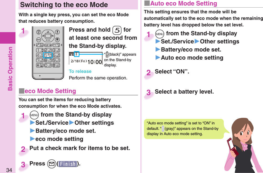 Basic Operation34 Switching to the  eco ModeWith a single key press, you can set the eco Mode that reduces battery consumption.Press and hold -5 for at least one second from the Stand-by display.“ (black)” appears on the Stand-by display.To releasePerform the same operation.1■ eco Mode SettingYou can set the items for reducing battery consumption for when the eco Mode activates.+m from the Stand-by display▶Set./Service▶Other settings▶Battery/eco mode set.▶eco mode setting+m+1Put a check mark for items to be set.Put a check mark for items to be set.2Press +l( ).Press 3■ Auto eco Mode SettingThis setting ensures that the mode will be automatically set to the eco mode when the remaining battery level has dropped below the set level. +m from the Stand-by display▶Set./Service▶Other settings▶Battery/eco mode set.▶Auto eco mode setting+m+1Select “ON”.Select “ON”.2Select a battery level.Select a battery level.3“Auto eco mode setting” is set to “ON” in default. “ (gray)” appears on the Stand-by display in Auto eco mode setting.