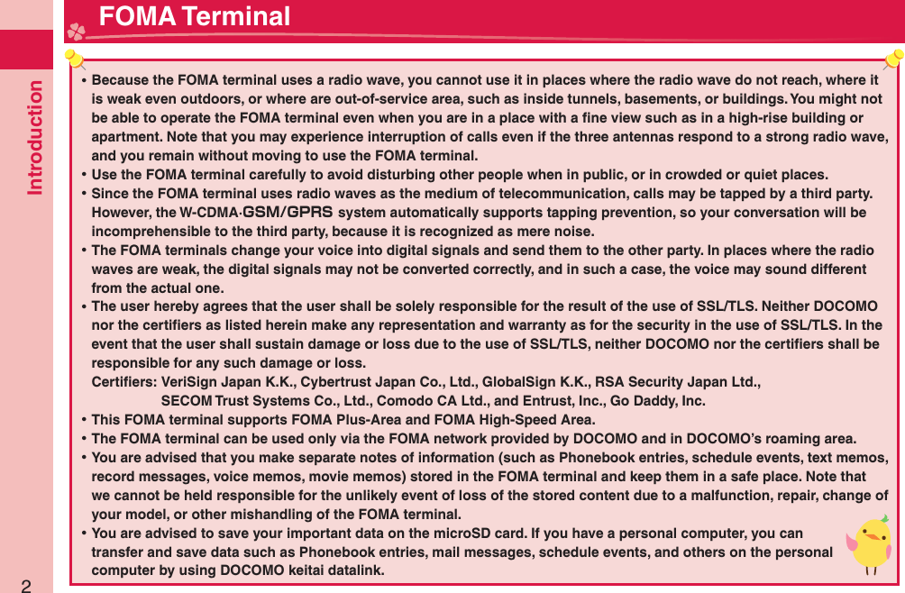 Introduction2 ⿠Because the FOMA terminal uses a radio wave, you cannot use it in places where the radio wave do not reach, where it is weak even outdoors, or where are out-of-service area, such as inside tunnels, basements, or buildings. You might not be able to operate the FOMA terminal even when you are in a place with a ﬁ ne view such as in a high-rise building or apartment. Note that you may experience interruption of calls even if the three antennas respond to a strong radio wave, and you remain without moving to use the FOMA terminal. ⿠Use the FOMA terminal carefully to avoid disturbing other people when in public, or in crowded or quiet places. ⿠Since the FOMA terminal uses radio waves as the medium of telecommunication, calls may be tapped by a third party.However, the W-CDMA·GSM/GPRS system automatically supports tapping prevention, so your conversation will be incomprehensible to the third party, because it is recognized as mere noise. ⿠The FOMA terminals change your voice into digital signals and send them to the other party. In places where the radio waves are weak, the digital signals may not be converted correctly, and in such a case, the voice may sound different from the actual one. ⿠The user hereby agrees that the user shall be solely responsible for the result of the use of SSL/TLS. Neither DOCOMO nor the certiﬁ ers as listed herein make any representation and warranty as for the security in the use of SSL/TLS. In the event that the user shall sustain damage or loss due to the use of SSL/TLS, neither DOCOMO nor the certiﬁ ers shall be responsible for any such damage or loss.Certiﬁ ers:  VeriSign Japan K.K., Cybertrust Japan Co., Ltd., GlobalSign K.K., RSA Security Japan Ltd.,   SECOM Trust Systems Co., Ltd., Comodo CA Ltd., and Entrust, Inc., Go Daddy, Inc. ⿠This FOMA terminal supports FOMA Plus-Area and FOMA High-Speed Area. ⿠The FOMA terminal can be used only via the FOMA network provided by DOCOMO and in DOCOMO’s roaming area. ⿠You are advised that you make separate notes of information (such as Phonebook entries, schedule events, text memos, record messages, voice memos, movie memos) stored in the FOMA terminal and keep them in a safe place. Note that we cannot be held responsible for the unlikely event of loss of the stored content due to a malfunction, repair, change of your model, or other mishandling of the FOMA terminal. ⿠You are advised to save your important data on the microSD card. If you have a personal computer, you can transfer and save data such as Phonebook entries, mail messages, schedule events, and others on the personal computer by using DOCOMO keitai datalink. FOMA Terminal