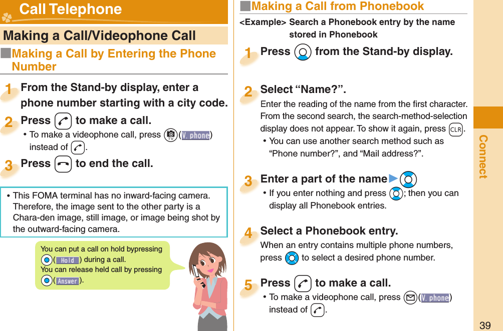 39Connect   Making a Call/Videophone CallFrom the Stand-by display, enter a phone number starting with a city code.From the Stand-by display, enter a phone number starting with a city code.1Press -d to make a call. ⿠To make a videophone call, press +c( ) instead of d.Press 2Press -h to end the call.Press 3■ Making a Call from PhonebookPress +Xo from the Stand-by display.Press 1Select “Name?”.Enter the reading of the name from the ﬁ rst character.From the second search, the search-method-selection display does not appear. To show it again, press -r. ⿠You can use another search method such as “Phone number?”, and “Mail address?”.Select “Name?”.Enter the reading of the name from the ﬁ rst character.2Select a Phonebook entry.When an entry contains multiple phone numbers, press +Mo to select a desired phone number.Select a Phonebook entry.When an entry contains multiple phone numbers, 4Enter a part of the name▶+Bo ⿠If you enter nothing and press +Bo; then you can display all Phonebook entries.Enter a part of the name3Press -d to make a call. ⿠To make a videophone call, press +l( ) instead of d.Press 5&lt;Example&gt;  Search a Phonebook entry by the name stored in Phonebook Call TelephoneYou can put a call on  hold bypressing +Oo() during a call.You can release held call by pressing +Oo().■Making a Call by Entering the Phone Number ⿠This FOMA terminal has no inward-facing camera. Therefore, the image sent to the other party is a Chara-den image, still image, or image being shot by the outward-facing camera.