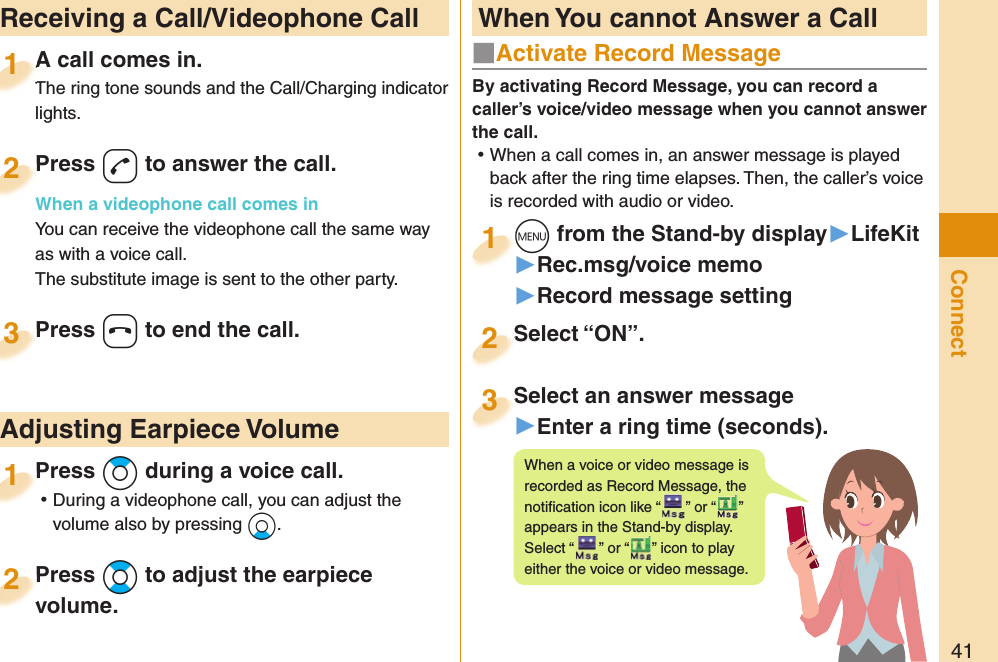 41Connect  Receiving a Call/Videophone CallA call comes in.The ring tone sounds and the Call/Charging indicator lights.A call comes in.The ring tone sounds and the Call/Charging indicator 1Press -d to answer the call.When a videophone call comes inYou can receive the videophone call the same way as with a voice call.The substitute image is sent to the other party.Press When a videophone call comes in2Press -h to end the call.Press 3Press +Zo during a voice call. ⿠During a videophone call, you can adjust the volume also by pressing +Xo.Press 1 Adjusting Earpiece VolumePress +Bo to adjust the earpiece volume.Press volume.2■  Activate Record MessageBy activating Record Message, you can record a caller’s voice/video message when you cannot answer the call. ⿠When a call comes in, an answer message is played back after the ring time elapses. Then, the caller’s voice is recorded with audio or video.+m from the Stand-by display▶LifeKit▶Rec.msg/voice memo▶Record message setting+m+1Select “ON”.Select “ON”.2Select an answer message▶Enter a ring time (seconds).Select an answer message3When a voice or video message is recorded as Record Message, the notiﬁ cation icon like “ ” or “ ” appears in the Stand-by display. Select “ ” or “ ” icon to play either the voice or video message. When You cannot Answer a Call