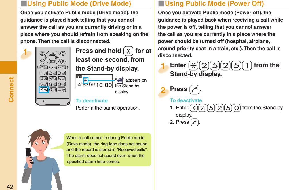 42Connect■  Using Public Mode (Power Off)Once you activate Public mode (Power off), the guidance is played back when receiving a call while the power is off, telling that you cannot answer the call as you are currently in a place where the power should be turned off (hospital, airplane, around priority seat in a train, etc.). Then the call is disconnected.Enter a-2-5-2-5-1 from the Stand-by display.Enter Stand-by display.1Press -d.To deactivate1. Enter -a-2-5-2-5-0 from the Stand-by display.2. Press -d.Press To deactivate2Press and hold -a for at least one second, from the Stand-by display. “ ” appears on the Stand-by display.To deactivatePerform the same operation.1Once you activate Public mode (Drive mode), the guidance is played back telling that you cannot answer the call as you are currently driving or in a place where you should refrain from speaking on the phone. Then the call is disconnected.■  Using Public Mode (Drive Mode)When a call comes in during Public mode (Drive mode), the ring tone does not sound and the record is stored in “Received calls”. The alarm does not sound even when the speciﬁ ed alarm time comes.