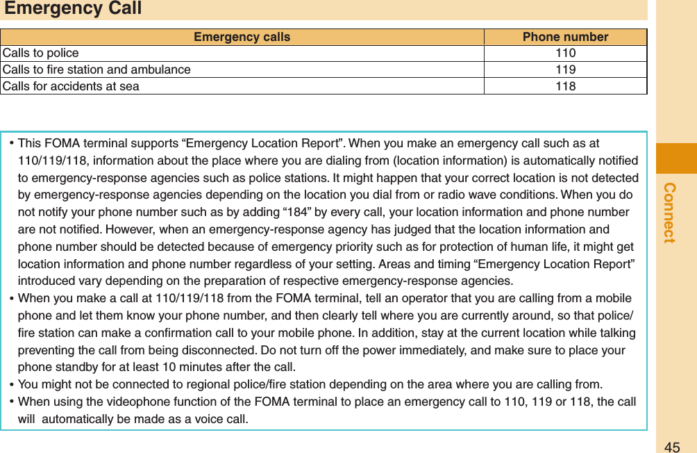 45Connect ⿠This FOMA terminal supports “Emergency Location Report”. When you make an emergency call such as at 110/119/118, information about the place where you are dialing from (location information) is automatically notiﬁed to emergency-response agencies such as police stations. It might happen that your correct location is not detected by emergency-response agencies depending on the location you dial from or radio wave conditions. When you do not notify your phone number such as by adding “184” by every call, your location information and phone number are not notiﬁed. However, when an emergency-response agency has judged that the location information and phone number should be detected because of emergency priority such as for protection of human life, it might get location information and phone number regardless of your setting. Areas and timing “Emergency Location Report” introduced vary depending on the preparation of respective emergency-response agencies. ⿠When you make a call at 110/119/118 from the FOMA terminal, tell an operator that you are calling from a mobile phone and let them know your phone number, and then clearly tell where you are currently around, so that police/ﬁre station can make a conﬁrmation call to your mobile phone. In addition, stay at the current location while talking preventing the call from being disconnected. Do not turn off the power immediately, and make sure to place your phone standby for at least 10 minutes after the call. ⿠You might not be connected to regional police/ﬁre station depending on the area where you are calling from. ⿠When using the videophone function of the FOMA terminal to place an emergency call to 110, 119 or 118, the call will  automatically be made as a voice call.Emergency CallEmergency calls Phone numberCalls to police 110Calls to ﬁre station and ambulance 119Calls for accidents at sea 118