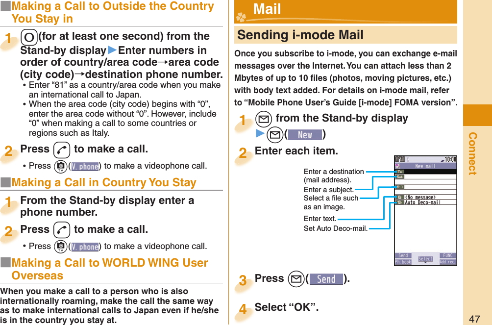 47Connect■Making a Call to Outside the Country You Stay in-0(for at least one second) from the Stand-by display▶Enter numbers in order of country/area code→area code (city code)→destination phone number. ⿠Enter “81” as a country/area code when you make an international call to Japan. ⿠When the area code (city code) begins with “0”, enter the area code without “0”. However, include “0” when making a call to some countries or regions such as Italy.-0-Stand-by display1Press -d to make a call. ⿠Press +c( ) to make a videophone call.Press 2■Making a Call in Country You StayFrom the Stand-by display enter a phone number.From the Stand-by display enter a phone number.1Press -d to make a call. ⿠Press +c( ) to make a videophone call.Press 2     Sending i-mode MailOnce you subscribe to i-mode, you can exchange e-mail messages over the Internet. You can attach less than 2 Mbytes of up to 10 ﬁ les (photos, moving pictures, etc.) with body text added. For details on i-mode mail, refer to “Mobile Phone User’s Guide [i-mode] FOMA version”.+l from the Stand-by display▶+l()+l+1Enter each item.Enter each item.2Press +l( ).Press 3 Mail■Making a Call to WORLD WING User OverseasWhen you make a call to a person who is also internationally roaming, make the call the same way as to make international calls to Japan even if he/she is in the country you stay at.Select “OK”.Select “OK”.4Enter a destination (mail address).Enter a subject.Select a ﬁ le such as an image.Enter text.Set Auto Deco-mail.