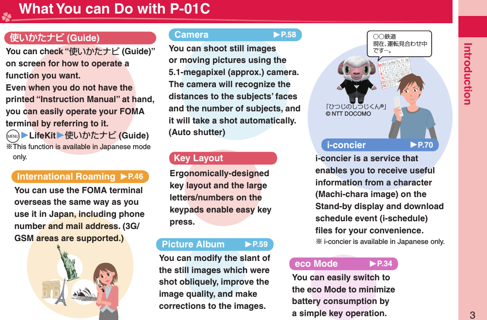 3Introduction What You can Do with P-01CInternational Roaming 󱚤P.46You can use the FOMA terminal overseas the same way as you use it in Japan, including phone number and mail address. (3G/GSM areas are supported.) (Guide)You can check “使いかたナビ (Guide)” on screen for how to operate a function you want. Even when you do not have the printed “Instruction Manual” at hand, you can easily operate your FOMA terminal by referring to it.m▶LifeKit▶使いかたナビ (Guide)※This function is available in Japanese mode only.eco Mode 󱚤P.34You can easily switch to the eco Mode to minimize battery consumption by a simple key operation.○○鉄道現在、運転見合わせ中です・・・。「ひつじのしつじくん®」© NTT DOCOMOi-concier 󱚤P.70i-concier is a service that enables you to receive useful information from a character (Machi-chara image) on the Stand-by display and download schedule event (i-schedule) ﬁ les for your convenience.※i-concier is available in Japanese only.Camera 󱚤P.58You can shoot still images or moving pictures using the 5.1-megapixel (approx.) camera.  The camera will recognize the distances to the subjects’ faces and the number of subjects, and it will take a shot automatically.  (Auto shutter)Key LayoutErgonomically-designed key layout and the large letters/numbers on the keypads enable easy key press.Picture Album 󱚤P.59You can modify the slant of the still images which were shot obliquely, improve the image quality, and make corrections to the images.