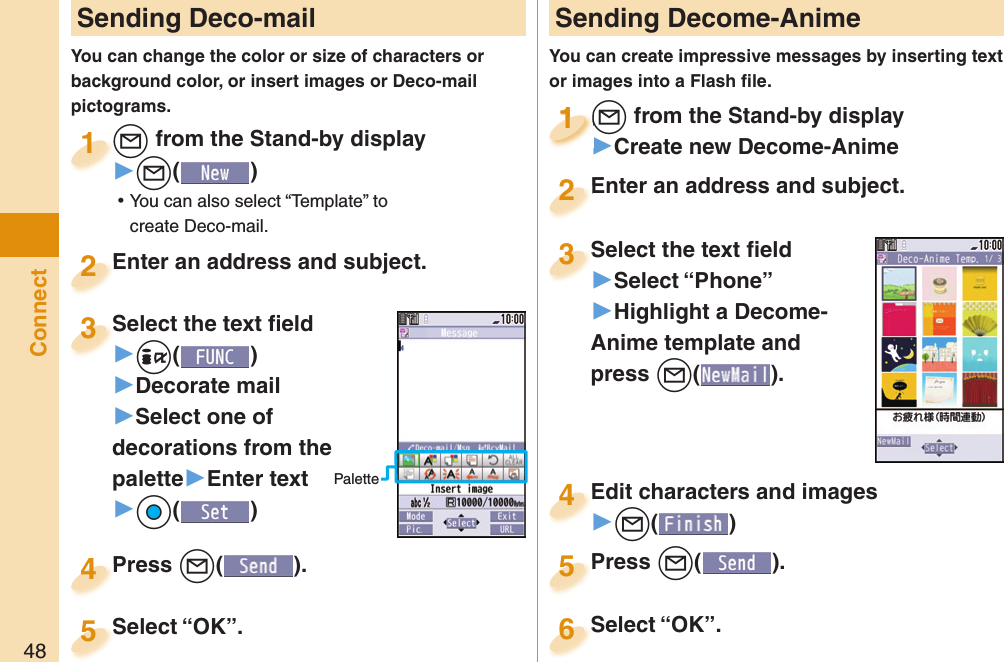 48Connect Sending Deco-mailYou can change the color or size of characters or background color, or insert images or Deco-mail pictograms.+l from the Stand-by display▶+l() ⿠You can also select “Template” to create Deco-mail.+l+1Enter an address and subject.Enter an address and subject.2Press +l( ).Press 4 Sending Decome-AnimeYou can create impressive messages by inserting text or images into a Flash ﬁ le.+l from the Stand-by display▶Create new Decome-Anime+l+1+l+1111Select the text ﬁ eld▶Select “Phone”▶Highlight a Decome-Anime template and press +l(). Select the text ﬁ eld3Edit characters and images▶+l()Edit characters and images4Press +l( ).Press 5Enter an address and subject.Enter an address and subject.2Select “OK”.Select “OK”.5Select “OK”.Select “OK”.6Select the text ﬁ eld▶-i()▶Decorate mail▶Select one of decorations from the palette▶Enter text▶+Oo()Select the text ﬁ eld3Palette