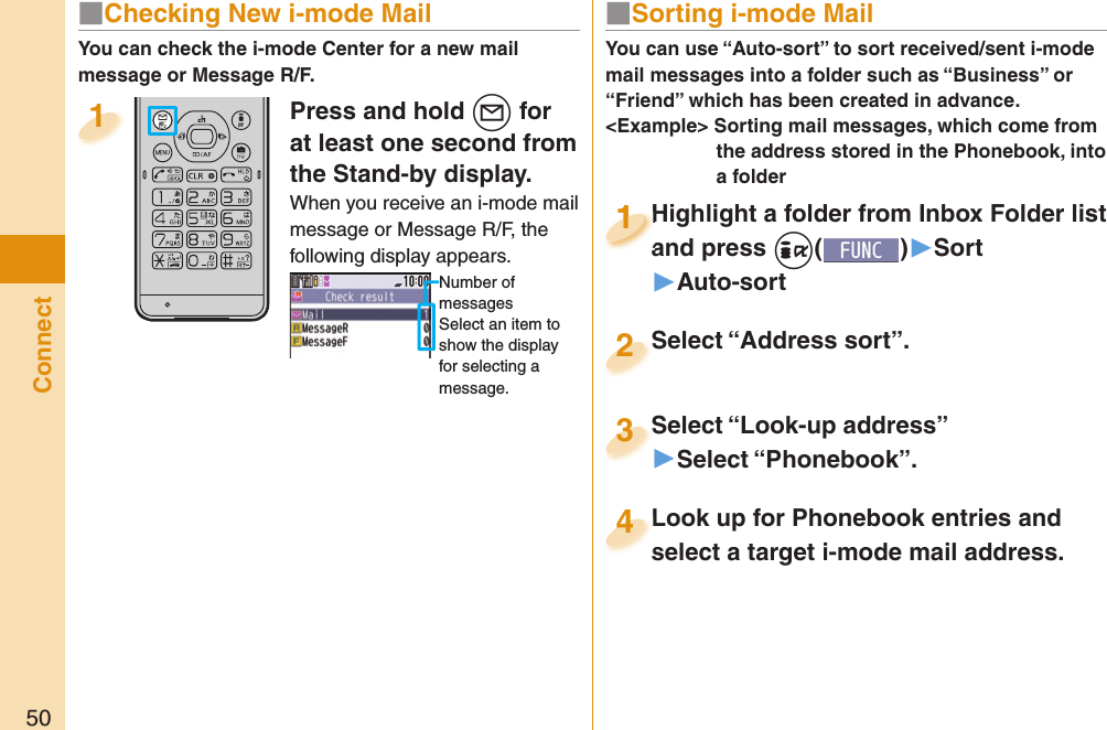 50ConnectYou can check the i-mode Center for a new mail message or Message R/F.■ Sorting i-mode MailYou can use “Auto-sort” to sort received/sent i-mode mail messages into a folder such as “Business” or “Friend” which has been created in advance.&lt;Example&gt; Sorting mail messages, which come from the address stored in the Phonebook, into a folderHighlight a folder from Inbox Folder list and press +i()▶Sort▶Auto-sortHighlight a folder from Inbox Folder list and press 1Highlight a folder from Inbox Folder list and press 1111Select “Look-up address”▶Select “Phonebook”.Select “Look-up address”3Look up for Phonebook entries and select a target i-mode mail address. Look up for Phonebook entries and select a target i-mode mail address. 4Select “Address sort”.Select “Address sort”.2■ Checking New i-mode MailPress and hold +l for at least one second from the Stand-by display.When you receive an i-mode mail message or Message R/F, the following display appears.Number of messagesSelect an item to show the display for selecting a message.1