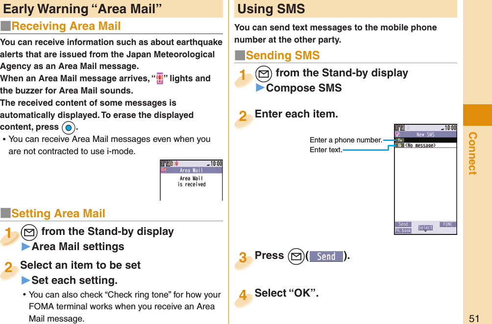 51ConnectYou can receive information such as about earthquake alerts that are issued from the Japan Meteorological Agency as an Area Mail message. When an Area Mail message arrives, “ ” lights and the buzzer for Area Mail sounds.The received content of some messages is automatically displayed. To erase the displayed content, press +Oo. ⿠You can receive Area Mail messages even when you are not contracted to use i-mode. Early Warning “ Area Mail”  Using SMSYou can send text messages to the mobile phone number at the other party.Enter each item.Enter each item.2Enter a phone number.Enter text.l from the Stand-by display▶Compose SMSl1Press +l( ).Press 3■ Sending SMSSelect “OK”.Select “OK”.4■Receiving Area Mail■Setting Area Mail+l from the Stand-by display▶Area Mail settings+l+1+l+1111Select an item to be set▶Set each setting. ⿠You can also check “Check ring tone” for how your FOMA terminal works when you receive an Area Mail message.Select an item to be set2