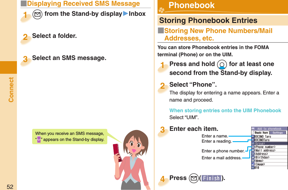 52Connect■ Displaying Received SMS Message+l from the Stand-by display▶Inbox+l+1Select a folder.Select a folder.2Select an SMS message.Select an SMS message.3When you receive an SMS message, “” appears on the Stand-by display.  Storing Phonebook EntriesPress and hold +Xo for at least one second from the Stand-by display.Press and hold second from the Stand-by display.1Select “Phone”.The display for entering a name appears. Enter a name and proceed.When storing entries onto the UIM PhonebookSelect “UIM”.Select “Phone”.The display for entering a name appears. Enter a 2Enter each item.Enter each item.3Enter a name.Enter a reading.Enter a phone number.Enter a mail address.Press +l( ).Press 4  Phonebook■Storing New Phone Numbers/Mail Addresses, etc.You can store Phonebook entries in the FOMA terminal (Phone) or on the UIM.