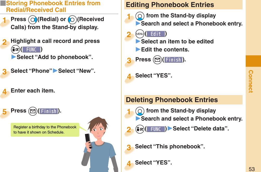 53Connect Editing Phonebook Entries+Xo from the Stand-by display󱚤Search and select a Phonebook entry.+o+1+m()󱚤Select an item to be edited󱚤Edit the contents.+m+2Press +l( ).Press 3Select “YES”.Select “YES”.4 Deleting Phonebook Entries+Xo from the Stand-by display󱚤Search and select a Phonebook entry.+o+1+i()󱚤Select “Delete data”.+i+2Select “This phonebook”.Select “This phonebook”.3Select “YES”.Select “YES”.4■Storing Phonebook Entries from Redial/Received CallPress +Vo(Redial) or +Co(Received Calls) from the Stand-by display.Press Calls) from the Stand-by display.1Highlight a call record and press +i()▶Select “Add to phonebook”.Highlight a call record and press +i+2Select “Phone”▶Select “New”.Select “Phone”3Enter each item.Enter each item.4Press +l( ).Press 5Register a birthday to the Phonebook to have it shown on Schedule. 