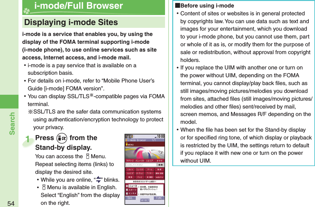 54Searchi-mode is a service that enables you, by using the display of the FOMA terminal supporting i-mode (i-mode phone), to use online services such as site access, Internet access, and i-mode mail. ⿠i-mode is a pay service that is available on a subscription basis. ⿠For details on i-mode, refer to “Mobile Phone User’s Guide [i-mode] FOMA version”. ⿠You can display SSL/TLS※-compatible pages via FOMA terminal.※SSL/TLS are the safer data communication systems using authentication/encryption technology to protect your privacy.    Displaying i-mode Sites i-mode/Full BrowserPress +i from the Stand-by display.You can access the iMenu. Repeat selecting items (links) to display the desired site. ⿠While you are online, “ ” blinks. ⿠iMenu is available in English. Select “English” from the display on the right.Press Stand-by display.1 Before using i-mode ⿠Content of sites or websites is in general protected by copyrights law. You can use data such as text and images for your entertainment, which you download to your i-mode phone, but you cannot use them, part or whole of it as is, or modify them for the purpose of sale or redistribution, without approval from copyright holders. ⿠If you replace the UIM with another one or turn on the power without UIM, depending on the FOMA terminal, you cannot display/play back ﬁ les, such as still images/moving pictures/melodies you download from sites, attached ﬁ les (still images/moving pictures/melodies and other ﬁ les) sent/received by mail, screen memos, and Messages R/F depending on the model. ⿠When the ﬁ le has been set for the Stand-by display or for speciﬁ ed ring tone, of which display or playback is restricted by the UIM, the settings return to default if you replace it with new one or turn on the power without UIM.