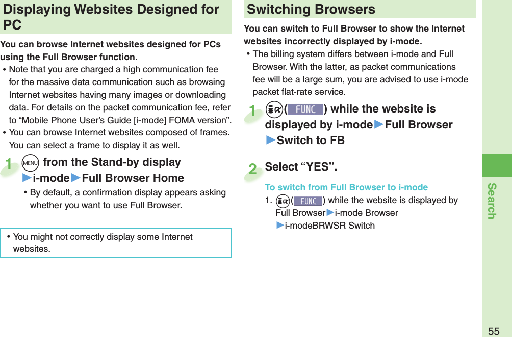 55SearchYou can switch to Full Browser to show the Internet websites incorrectly displayed by i-mode. ⿠The billing system differs between i-mode and Full Browser. With the latter, as packet communications fee will be a large sum, you are advised to use i-mode packet ﬂ at-rate service.+i() while the website is displayed by i-mode▶Full Browser▶Switch to FB+i+displayed by i-mode1Select “YES”.To switch from Full Browser to i-mode1. +i() while the website is displayed by Full Browser▶i-mode Browser▶i-modeBRWSR SwitchSelect “YES”.To switch from Full Browser to i-mode2+m from the Stand-by display▶i-mode▶Full Browser Home ⿠By default, a conﬁ rmation display appears asking whether you want to use Full Browser.+m+1 Displaying Websites Designed for PCYou can browse Internet websites designed for PCs using the Full Browser function. ⿠Note that you are charged a high communication fee for the massive data communication such as browsing Internet websites having many images or downloading data. For details on the packet communication fee, refer to “Mobile Phone User’s Guide [i-mode] FOMA version”. ⿠You can browse Internet websites composed of frames. You can select a frame to display it as well. ⿠You might not correctly display some Internet websites.Switching Browsers