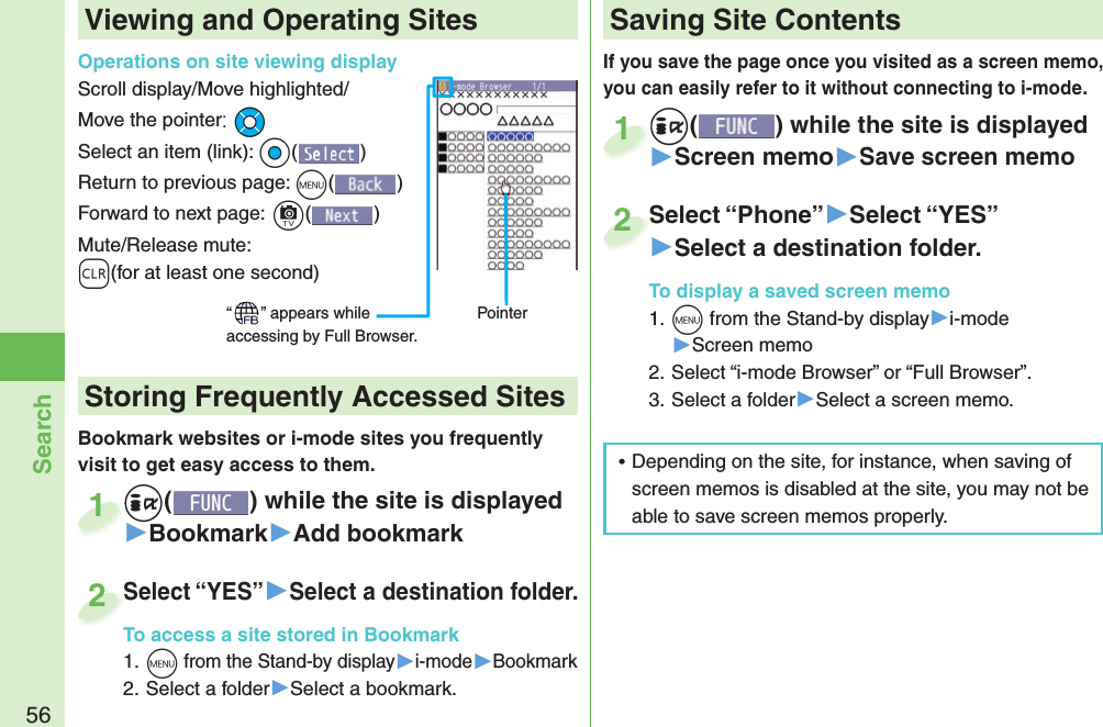 56SearchIf you save the page once you visited as a screen memo, you can easily refer to it without connecting to i-mode.+i() while the site is displayed▶Screen memo▶Save screen memo+i+1Select “Phone”▶Select “YES”▶Select a destination folder.To display a saved screen memo1. +m from the Stand-by display▶i-mode▶Screen memo2. Select “i-mode Browser” or “Full Browser”.3. Select a folder▶Select a screen memo.Select “Phone”2Viewing and Operating SitesOperations on site viewing displayScroll display/Move highlighted/Move the pointer:+MoSelect an item (link): +Oo()Return to previous page: +m()Forward to next page:+c()Mute/Release mute: -r(for at least one second)“ ” appears while accessing by Full Browser.PointerBookmark websites or i-mode sites you frequently visit to get easy access to them. +i() while the site is displayed▶Bookmark▶Add bookmark+i+1Select “YES”▶Select a destination folder.To access a site stored in Bookmark1. +m from the Stand-by display▶i-mode▶Bookmark2. Select a folder▶Select a bookmark.Select “YES”To access a site stored in Bookmark2 Storing Frequently Accessed Sites Saving Site Contents ⿠Depending on the site, for instance, when saving of screen memos is disabled at the site, you may not be able to save screen memos properly.