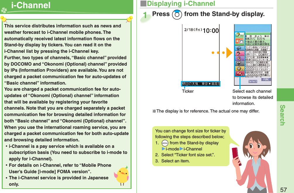 57Search  i-Channel ■Displaying i-ChannelPress +Zo from the Stand-by display.Press 1This service distributes information such as news and weather forecast to i-Channel mobile phones. The automatically received latest information ﬂ ows on the Stand-by display by tickers. You can read it on the i-Channel list by pressing the i-Channel key. Further, two types of channels, “Basic channel” provided by DOCOMO and “Okonomi (Optional) channel” provided by IPs (Information Providers) are available. You are not charged a packet communication fee for auto-updates of “Basic channel” information. You are charged a packet communication fee for auto-updates of “Okonomi (Optional) channel” information that will be available by registering your favorite channels. Note that you are charged separately a packet communication fee for browsing detailed information for both “Basic channel” and “Okonomi (Optional) channel”. When you use the international roaming service, you are charged a packet communication fee for both auto-update and browsing detailed information. ⿠i-Channel is a pay service which is available on a subscription basis (You need to subscribe to i-mode to apply for i-Channel). ⿠For details on i-Channel, refer to “Mobile Phone User’s Guide [i-mode] FOMA version”. ⿠The i-Channel service is provided in Japanese only.You can change font size for ticker by following the steps described below;1.  +m from the Stand-by display▶i-mode▶i-Channel2.  Select “Ticker font size set.”.3.  Select an item.Select each channel to browse its detailed information.Ticker※The display is for reference. The actual one may differ.