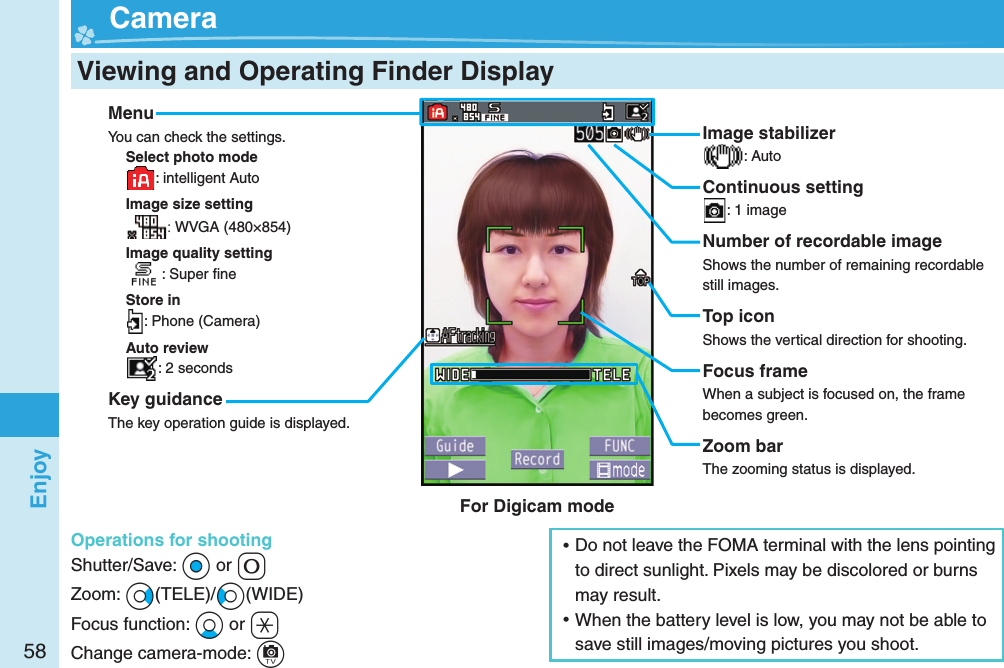 58Enjoy  Viewing and Operating Finder Display  CameraMenuYou can check the settings.Select photo mode: intelligent AutoImage size setting: WVGA (480×854)Image quality setting: Super ﬁ neStore in: Phone (Camera)Auto review: 2 secondsKey guidanceThe key operation guide is displayed.Operations for shootingShutter/Save: *Oo or +0Zoom: +Vo(TELE)/+Co(WIDE)Focus function: +Xo or +aChange camera-mode: +cImage stabilizer: AutoContinuous setting: 1 imageNumber of recordable imageShows the number of remaining recordable still images.Top iconShows the vertical direction for shooting.Focus frameWhen a subject is focused on, the frame becomes green.Zoom barThe zooming status is displayed. ⿠Do not leave the FOMA terminal with the lens pointing to direct sunlight. Pixels may be discolored or burns may result. ⿠When the battery level is low, you may not be able to save still images/moving pictures you shoot.For Digicam mode
