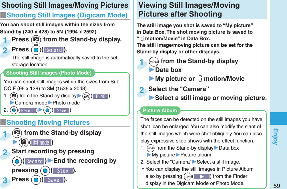 59Enjoy Shooting Still Images/Moving Pictures■Shooting Still Images ( Digicam Mode)Press +c from the Stand-by display.Press 1Press +Oo( ).The still image is automatically saved to the set storage location.Press The still image is automatically saved to the set 2■ Shooting Moving Pictures+c from the Stand-by display▶+c()+c+1Start recording by pressing +Oo()▶End the recording by pressing +Oo().Start recording by pressing +o+2Press +Oo( ).Press 3 Viewing  Still Images/ Moving Pictures after ShootingThe still image you shot is saved to “My picture” in Data Box. The shot moving picture is saved to “imotion/Movie” in Data Box. The still image/moving picture can be set for the Stand-by display or other displays.+m from the Stand-by display▶Data box▶My picture or imotion/Movie+m+1Select the “Camera”▶Select a still image or moving picture.Select the “Camera”2The faces can be detected on the still images you have shot  can be enlarged. You can also modify the slant of the still images which were shot obliquely. You can also play expressive slide shows with the effect function.1. +m from the Stand-by display▶Data box▶My picture▶Picture album2. Select the “Camera”▶Select a still image. ⿠You can display the still images in Picture Album also by pressing +m() from the Finder display in the Digicam Mode or Photo Mode.  Picture AlbumYou can shoot still images within the sizes from Stand-by (240 x 428) to 5M (1994 x 2592).You can shoot still images within the sizes from Sub-QCIF (96 x 128) to 3M (1536 x 2048).1. +c from the Stand-by display▶+i()▶Camera-mode▶Photo mode2. +Oo()▶+Oo()Shooting Still Images ( Photo Mode)