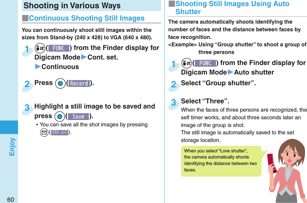 60EnjoyShooting in Various Ways+i() from the Finder display for Digicam Mode▶Cont. set.▶Continuous+i+Digicam Mode1Press +Oo( ).Press 2You can continuously shoot still images within the sizes from Stand-by (240 x 428) to VGA (640 x 480).Highlight a still image to be saved and press +Oo( ). ⿠You can save all the shot images by pressing l().Highlight a still image to be saved and press3■ Continuous Shooting Still Images+i() from the Finder display for Digicam Mode▶Auto shutter+i+Digicam Mode1Select “Group shutter”.Select “Group shutter”.2The camera automatically shoots identifying the number of faces and the distance between faces by face recognition.&lt;Example&gt; Using “Group shutter” to shoot a group of three personsSelect “Three”.When the faces of three persons are recognized, the self timer works, and about three seconds later an image of the group is shot.The still image is automatically saved to the set storage location.Select “Three”.When the faces of three persons are recognized, the 3■ Shooting Still Images Using Auto ShutterWhen you select “Love shutter”, the camera automatically shoots identifying the distance between two faces.