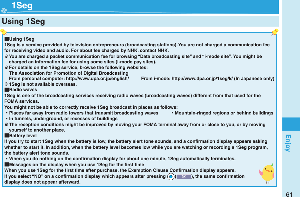61Enjoy ■Using 1Seg1Seg is a service provided by television entrepreneurs (broadcasting stations). You are not charged a communication fee for receiving video and audio. For about fee charged by NHK, contact NHK.You are charged a packet communication fee for browsing “Data broadcasting site” and “i-mode site”. You might be charged an information fee for using some sites (i-mode pay sites).For details on the 1Seg service, browse the following websites: The Association for Promotion of Digital Broadcasting From personal computer: http://www.dpa.or.jp/english/  From i-mode: http://www.dpa.or.jp/1seg/k/ (In Japanese only)1Seg is not available overseas. ■Radio waves1Seg is one of the broadcasting services receiving radio waves (broadcasting waves) different from that used for the FOMA services. You might not be able to correctly receive 1Seg broadcast in places as follows: ⿠Places far away from radio towers that transmit broadcasting waves  ⿠Mountain-ringed regions or behind buildings ⿠In tunnels, underground, or recesses of buildingsThe reception conditions might be improved by moving your FOMA terminal away from or close to you, or by moving yourself to another place. ■Battery levelIf you try to start 1Seg when the battery is low, the battery alert tone sounds, and a conﬁ rmation display appears asking whether to start it. In addition, when the battery level becomes low while you are watching or recording a 1Seg program, the battery alert tone sounds. ⿠When you do nothing on the conﬁ rmation display for about one minute, 1Seg automatically terminates. ■Messages on the display when you use 1Seg for the ﬁ rst timeWhen you use 1Seg for the ﬁ rst time after purchase, the Exemption Clause Conﬁ rmation display appears.If you select “NO” on a conﬁ rmation display which appears after pressing +Oo(), the same conﬁ rmation display does not appear afterward.  1SegUsing 1Seg