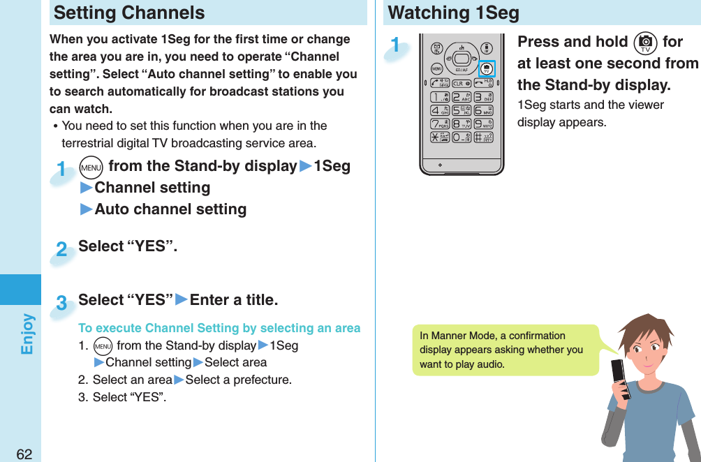 62EnjoyWatching 1SegPress and hold +c for at least one second from the Stand-by display.1Seg starts and the viewer display appears.1 Setting ChannelsWhen you activate 1Seg for the ﬁ rst time or change the area you are in, you need to operate “Channel setting”. Select “Auto channel setting” to enable you to search automatically for broadcast stations you can watch. ⿠You need to set this function when you are in the terrestrial digital TV broadcasting service area. +m from the Stand-by display▶1Seg▶Channel setting▶Auto channel setting+m+1Select “YES”.Select “YES”.2Select “YES”▶Enter a title.To execute Channel Setting by selecting an area1. +m from the Stand-by display▶1Seg▶Channel setting▶Select area2. Select an area▶Select a prefecture.3. Select “YES”.Select “YES”To execute Channel Setting by selecting an area3In Manner Mode, a conﬁ rmation display appears asking whether you want to play audio. 