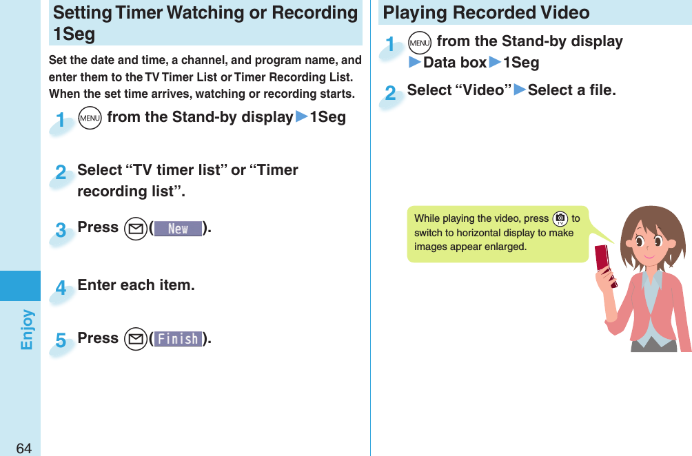 64EnjoySetting   Timer Watching or Recording 1SegSet the date and time, a channel, and program name, and enter them to the TV Timer List or Timer Recording List. When the set time arrives, watching or recording starts. +m from the Stand-by display▶1Seg+m+1Press +l( ).Press 3Enter each item.Enter each item.4Press +l( ).Press 5Select “TV timer list” or “Timer recording list”.Select “TV timer list” or “Timer recording list”.2Playing Recorded  Video+m from the Stand-by display▶Data box▶1Seg+m+1Select “Video”▶Select a ﬁ le.Select “Video”2While playing the video, press +c to switch to horizontal display to make images appear enlarged.