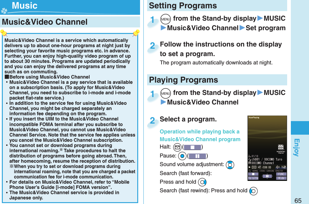 65EnjoyMusic&amp;Video Channel is a service which automatically delivers up to about one-hour programs at night just by selecting your favorite music programs etc. in advance. Further, you can enjoy high-quality video program of up to about 30 minutes. Programs are updated periodically and you can enjoy the delivered programs at any time such as on commuting. ■Before using Music&amp;Video Channel ⿠Music&amp;Video Channel is a pay service that is available on a subscription basis. (To apply for Music&amp;Video Channel, you need to subscribe to i-mode and i-mode packet ﬂ at-rate service.) ⿠In addition to the service fee for using Music&amp;Video Channel, you might be charged separately an information fee depending on the program. ⿠If you insert the UIM to the Music&amp;Video Channel incompatible FOMA terminal after you subscribe to Music&amp;Video Channel, you cannot use Music&amp;Video Channel Service. Note that the service fee applies unless you cancel the Music&amp;Video Channel subscription. ⿠You cannot set or download programs during international roaming. Take procedures to halt the distribution of programs before going abroad. Then, after homecoming, resume the reception of distribution.When you try to set or download programs during international roaming, note that you are charged a packet communication fee for i-mode communication. ⿠For details on Music&amp;Video Channel, refer to “Mobile Phone User’s Guide [i-mode] FOMA version”. ⿠The Music&amp;Video Channel service is provided in Japanese only. Music&amp;Video Channel +m from the Stand-by display▶MUSIC▶Music&amp;Video Channel▶Set program+m+1Follow the instructions on the display to set a program.The program automatically downloads at night.Follow the instructions on the display to set a program.2+m from the Stand-by display▶MUSIC▶Music&amp;Video Channel+m+1Select a program.Operation while playing back a Music&amp;Video Channel programHalt:+l() Pause: +Oo()Sound volume adjustment: +BoSearch (fast forward): Press and hold +VoSearch (fast rewind): Press and hold +CoSelect a program.Operation while playing back a 2Setting Programs MusicPlaying Programs