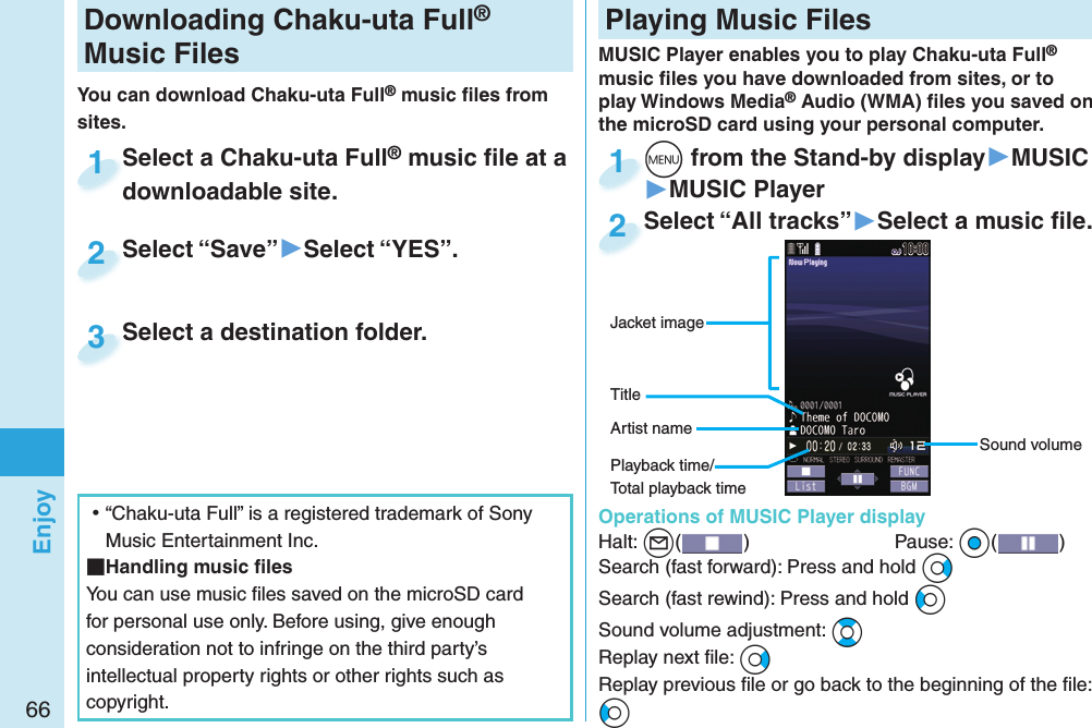 66EnjoyDownloading Chaku-uta Full® Music FilesYou can download Chaku-uta Full® music ﬁ les from sites.Select a Chaku-uta Full® music ﬁ le at a downloadable site.Select a Chaku-uta Fulldownloadable site.1Select “Save”▶Select “YES”.Select “Save”2Select a destination folder.Select a destination folder.3 ⿠“Chaku-uta Full” is a registered trademark of Sony Music Entertainment Inc. Handling music ﬁ lesYou can use music ﬁ les saved on the microSD card for personal use only. Before using, give enough consideration not to infringe on the third party’s intellectual property rights or other rights such as copyright. Playing Music FilesMUSIC Player enables you to play Chaku-uta Full® music ﬁ les you have downloaded from sites, or to play Windows Media® Audio (WMA) ﬁ les you saved on the microSD card using your personal computer.  Operations of MUSIC Player displayHalt: +l()  Pause: +Oo( )Search (fast forward): Press and hold +VoSearch (fast rewind): Press and hold +CoSound volume adjustment: +BoReplay next ﬁ le: +VoReplay previous ﬁ le or go back to the beginning of the ﬁ le:+CoSound volumeJacket imageArtist nameTitle+m from the Stand-by display▶MUSIC▶MUSIC Player+m+1Select “All tracks”▶Select a music ﬁ le.Select “All tracks”2Playback time/Total playback time