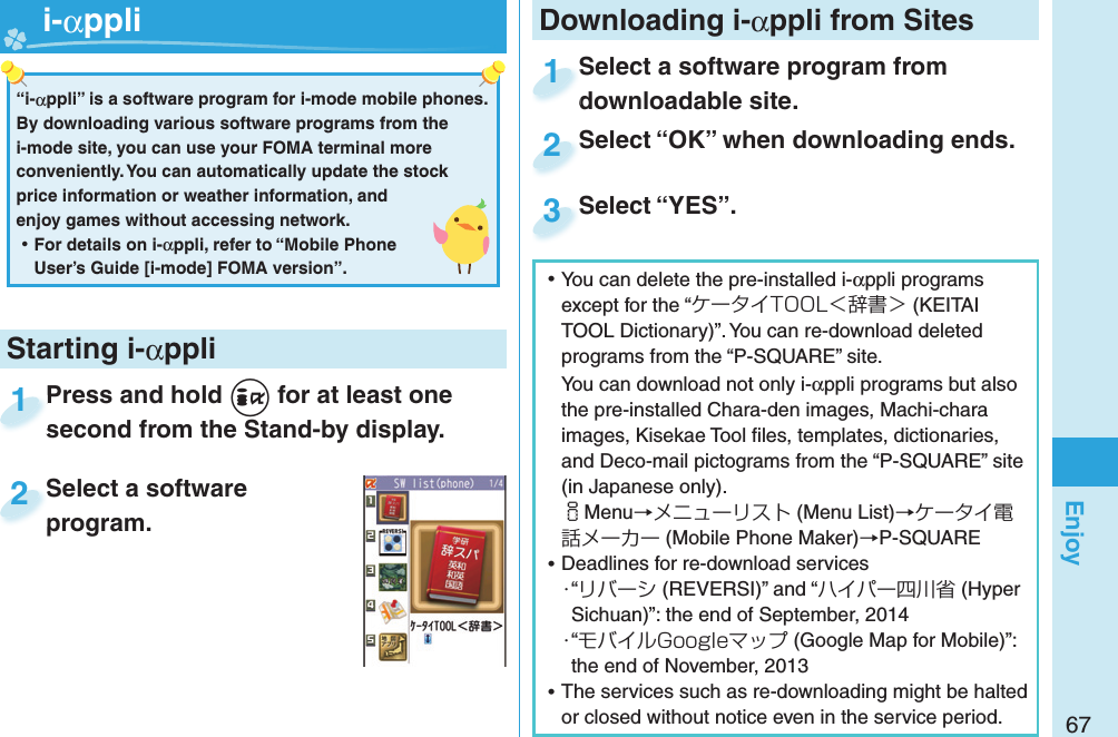 67Enjoy ⿠You can delete the pre-installed i-αppli programs except for the “ケータイTOOL＜辞書＞ (KEITAI TOOL Dictionary)”. You can re-download deleted programs from the “P-SQUARE” site.You can download not only i-αppli programs but also the pre-installed Chara-den images, Machi-chara images, Kisekae Tool ﬁ les, templates, dictionaries, and Deco-mail pictograms from the “P-SQUARE” site (in Japanese only).iMenu→メニューリスト (Menu List)→ケータイ電話メーカー (Mobile Phone Maker)→P-SQUARE ⿠Deadlines for re-download services・“リバーシ (REVERSI)” and “ハイパー四川省 (Hyper Sichuan)”: the end of September, 2014・“モバイルGoogleマップ (Google Map for Mobile)”: the end of November, 2013 ⿠The services such as re-downloading might be halted or closed without notice even in the service period.Downloading i-αppli from SitesSelect a software program from downloadable site.Select a software program from downloadable site.1Select “OK” when downloading ends.Select “OK” when downloading ends.2Select “YES”.Select “YES”.3Press and hold +i for at least one second from the Stand-by display.Press and hold second from the Stand-by display.1Select a software program.Select a software program.2Starting i-αppli“i-αppli” is a software program for i-mode mobile phones. By downloading various software programs from the i-mode site, you can use your FOMA terminal more conveniently. You can automatically update the stock price information or weather information, and enjoy games without accessing network. ⿠For details on i-αppli, refer to “Mobile Phone User’s Guide [i-mode] FOMA version”.   i-αppli