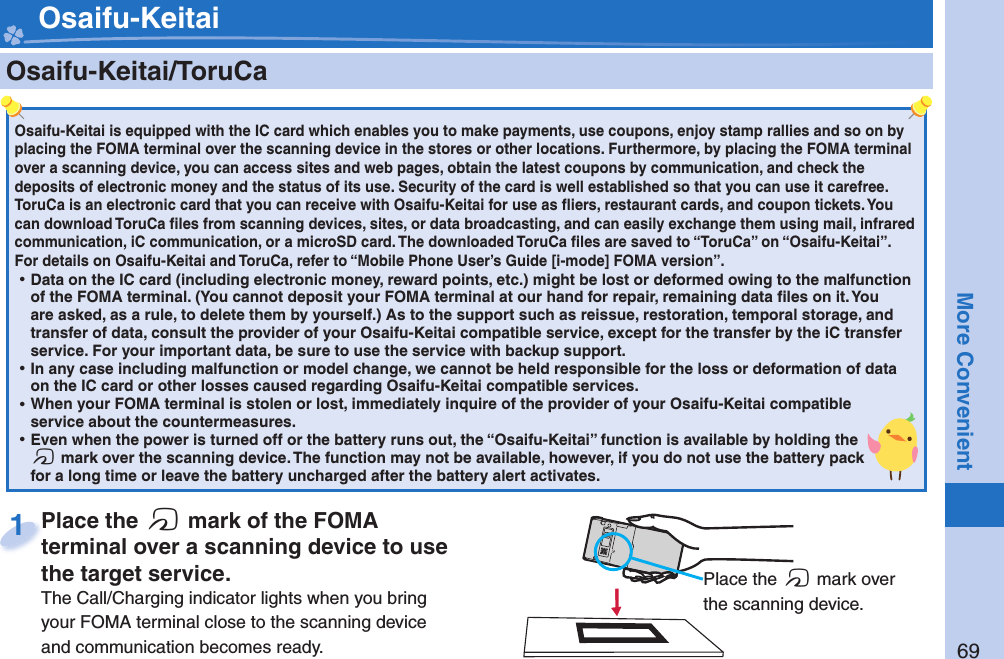 69More Convenient    Osaifu-Keitai/ ToruCaOsaifu-Keitai is equipped with the IC card which enables you to make payments, use coupons, enjoy stamp rallies and so on by placing the FOMA terminal over the scanning device in the stores or other locations. Furthermore, by placing the FOMA terminal over a scanning device, you can access sites and web pages, obtain the latest coupons by communication, and check the deposits of electronic money and the status of its use. Security of the card is well established so that you can use it carefree.ToruCa is an electronic card that you can receive with Osaifu-Keitai for use as ﬂ iers, restaurant cards, and coupon tickets. You can download ToruCa ﬁ les from scanning devices, sites, or data broadcasting, and can easily exchange them using mail, infrared communication, iC communication, or a microSD card. The downloaded ToruCa ﬁ les are saved to “ToruCa” on “Osaifu-Keitai”.For details on Osaifu-Keitai and ToruCa, refer to “Mobile Phone User’s Guide [i-mode] FOMA version”. ⿠Data on the IC card (including electronic money, reward points, etc.) might be lost or deformed owing to the malfunction of the FOMA terminal. (You cannot deposit your FOMA terminal at our hand for repair, remaining data ﬁ les on it. You are asked, as a rule, to delete them by yourself.) As to the support such as reissue, restoration, temporal storage, and transfer of data, consult the provider of your Osaifu-Keitai compatible service, except for the transfer by the iC transfer service. For your important data, be sure to use the service with backup support. ⿠In any case including malfunction or model change, we cannot be held responsible for the loss or deformation of data on the IC card or other losses caused regarding Osaifu-Keitai compatible services. ⿠When your FOMA terminal is stolen or lost, immediately inquire of the provider of your Osaifu-Keitai compatible service about the countermeasures. ⿠Even when the power is turned off or the battery runs out, the “Osaifu-Keitai” function is available by holding the f mark over the scanning device. The function may not be available, however, if you do not use the battery pack for a long time or leave the battery uncharged after the battery alert activates.Place the  f mark of the FOMA terminal over a scanning device to use the target service.The Call/Charging indicator lights when you bring your FOMA terminal close to the scanning device and communication becomes ready.Place the terminal over a scanning device to use 1 Place the f mark over the scanning device. Osaifu-Keitai