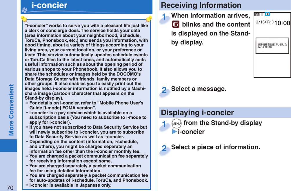 70More Convenient“i-concier” works to serve you with a pleasant life just like a clerk or concierge does. The service holds your data (area information about your neighborhood, Schedule, ToruCa, Phonebook, etc.) and sends you information, with good timing, about a variety of things according to your living area, your current location, or your preference or taste. This service automatically updates schedule events or ToruCa ﬁ les to the latest ones, and automatically adds useful information such as about the opening period of various shops to your Phonebook. It also allows you to share the schedules or images held by the DOCOMO’s Data Storage Center with friends, family members or other groups. It also enables you to easily print out the images held. i-concier information is notiﬁ ed by a Machi-chara image (cartoon character that appears on the Stand-by display). ⿠For details on i-concier, refer to “Mobile Phone User’s Guide [i-mode] FOMA version”. ⿠i-concier is a pay service which is available on a subscription basis (You need to subscribe to i-mode to apply for i-concier). ⿠If you have not subscribed to Data Security Service but will newly subscribe to i-concier, you are to subscribe to Data Security Service as well as i-concier. ⿠Depending on the content (information, i-schedule, and others), you might be charged separately an information fee other than the i-concier monthly fee. ⿠You are charged a packet communication fee separately for receiving information except some.  ⿠You are charged separately a packet communication fee for using detailed information. ⿠You are charged separately a packet communication fee for auto-updates of i-schedule, ToruCa, and Phonebook. ⿠i-concier is available in Japanese only.   i-concier Receiving InformationDisplaying i-concierWhen information arrives,  blinks and the content is displayed on the Stand-by display.When information arrives, 1Select a piece of information.Select a piece of information.2Select a message.Select a message.2+m from the Stand-by display▶i-concier+m+1