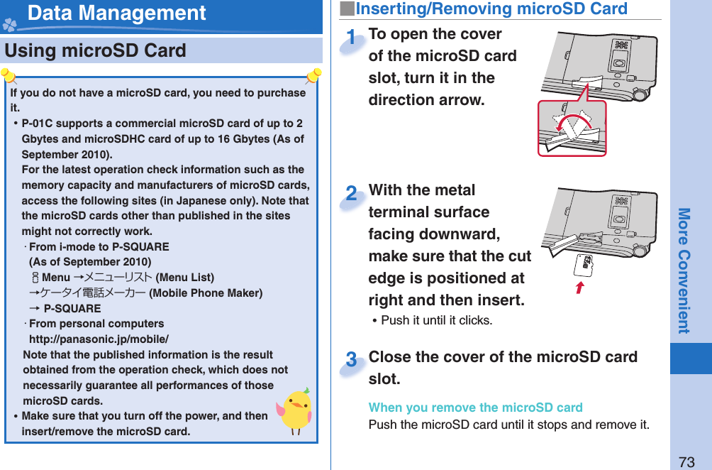 73More Convenient  Using microSD Card■ Inserting/Removing microSD Card Data ManagementIf you do not have a microSD card, you need to purchase it.  ⿠P-01C supports a commercial microSD card of up to 2 Gbytes and microSDHC card of up to 16 Gbytes (As of September 2010).For the latest operation check information such as the memory capacity and manufacturers of microSD cards, access the following sites (in Japanese only). Note that the microSD cards other than published in the sites might not correctly work. ・From i-mode to P-SQUARE(As of September 2010)iMenu →メニューリスト(Menu List) →ケータイ電話メーカー (Mobile Phone Maker) →P-SQUARE・From personal computershttp://panasonic.jp/mobile/Note that the published information is the result obtained from the operation check, which does not necessarily guarantee all performances of those microSD cards. ⿠Make sure that you turn off the power, and then insert/remove the microSD card.To open the cover of the microSD card slot, turn it in the direction arrow.To open the cover of the microSD card 1With the metal terminal surface facing downward, make sure that the cut edge is positioned at right and then insert. ⿠Push it until it clicks.With the metal terminal surface 2Close the cover of the microSD card slot.When you remove the microSD cardPush the microSD card until it stops and remove it.Close the cover of the microSD card slot.3