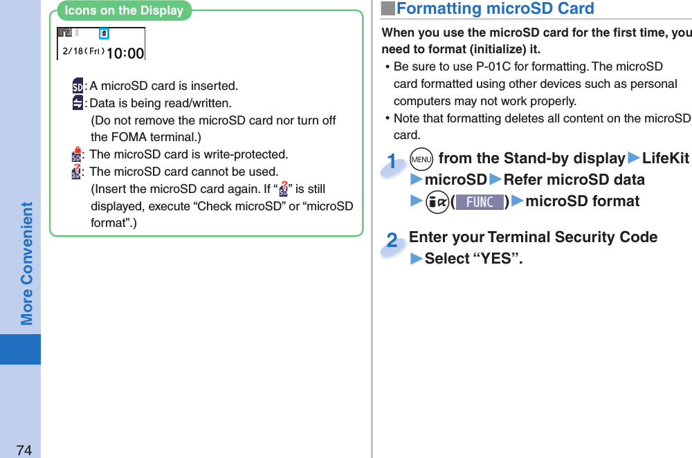 74More Convenient■ Formatting microSD CardWhen you use the microSD card for the ﬁ rst time, you need to format (initialize) it.  ⿠Be sure to use P-01C for formatting. The microSD card formatted using other devices such as personal computers may not work properly. ⿠Note that formatting deletes all content on the microSD card.+m from the Stand-by display▶LifeKit▶microSD▶Refer microSD data▶+i()▶microSD format+m+1Enter your Terminal Security Code▶Select “YES”.Enter your Terminal Security Code2: A microSD card is inserted.: Data is being read/written.(Do not remove the microSD card nor turn off the FOMA terminal.):  The microSD card is write-protected.:  The microSD card cannot be used.(Insert the microSD card again. If “ ” is still displayed, execute “Check microSD” or “microSD format”.)Icons on the Display