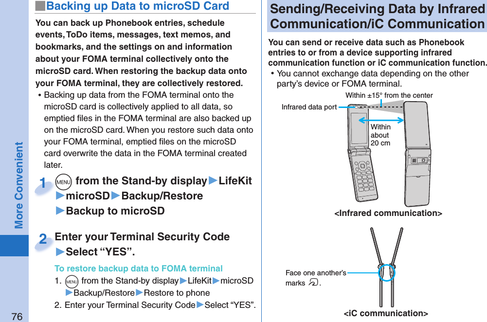 76More Convenient Sending/Receiving Data by  Infrared Communication/ iC CommunicationYou can send or receive data such as Phonebook entries to or from a device supporting infrared communication function or iC communication function.  ⿠You cannot exchange data depending on the other party’s device or FOMA terminal. Face one another’s marks f.&lt;iC communication&gt;Within ±15° from the center&lt;Infrared communication&gt;You can back up Phonebook entries, schedule events, ToDo items, messages, text memos, and bookmarks, and the settings on and information about your FOMA terminal collectively onto the microSD card. When restoring the backup data onto your FOMA terminal, they are collectively restored. ⿠Backing up data from the FOMA terminal onto the microSD card is collectively applied to all data, so emptied ﬁ les in the FOMA terminal are also backed up on the microSD card. When you restore such data onto your FOMA terminal, emptied ﬁ les on the microSD card overwrite the data in the FOMA terminal created later.+m from the Stand-by display▶LifeKit▶microSD▶Backup/Restore▶Backup to microSD+m+1Enter your Terminal Security Code▶Select “YES”.To restore backup data to FOMA terminal1. +m from the Stand-by display▶LifeKit▶microSD▶Backup/Restore▶Restore to phone2. Enter your Terminal Security Code▶Select “YES”.Enter your Terminal Security Code2■ Backing up Data to microSD CardWithin about 20 cm Infrared data port