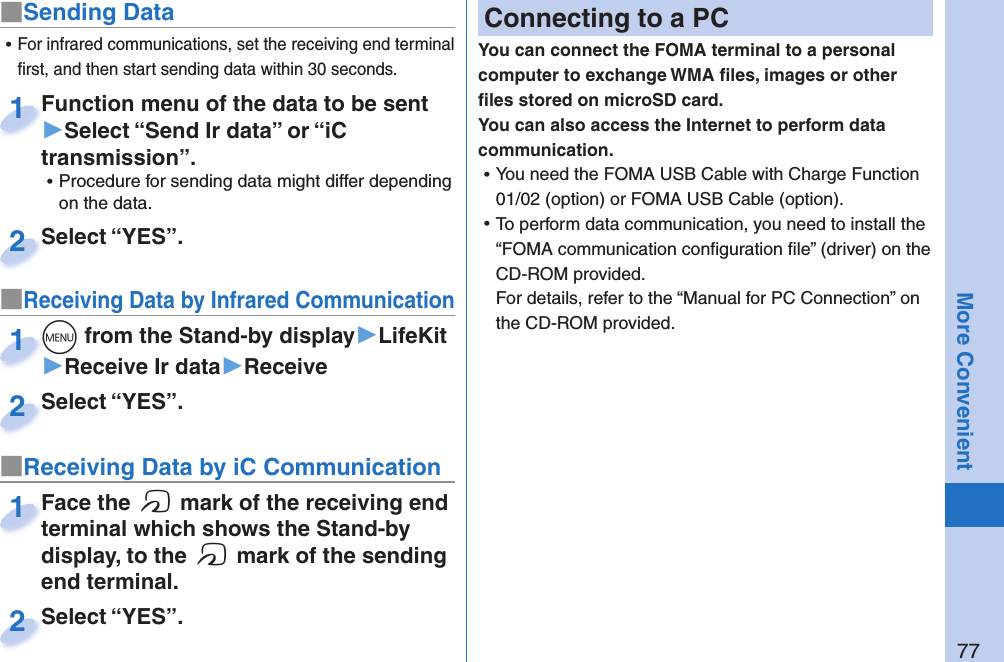 77More Convenient■Sending DataFunction menu of the data to be sent ▶Select “Send Ir data” or “iC transmission”. ⿠Procedure for sending data might differ depending on the data.Function menu of the data to be sent 1Select “YES”.Select “YES”.2■Receiving Data by Infrared Communication+m from the Stand-by display▶LifeKit▶Receive Ir data▶Receive+m+1Select “YES”.Select “YES”.2 ⿠For infrared communications, set the receiving end terminal ﬁ rst, and then start sending data within 30 seconds.■Receiving Data by iC CommunicationFace the f mark of the receiving end terminal which shows the Stand-by display, to the f mark of the sending end terminal.Face the terminal which shows the Stand-by 1Select “YES”.Select “YES”.2 Connecting to a PCYou can connect the FOMA terminal to a personal computer to exchange WMA ﬁ les, images or other ﬁ les stored on microSD card. You can also access the Internet to perform data communication. ⿠You need the FOMA USB Cable with Charge Function 01/02 (option) or FOMA USB Cable (option). ⿠To perform data communication, you need to install the “FOMA communication conﬁ guration ﬁ le” (driver) on the CD-ROM provided.For details, refer to the “Manual for PC Connection” on the CD-ROM provided.