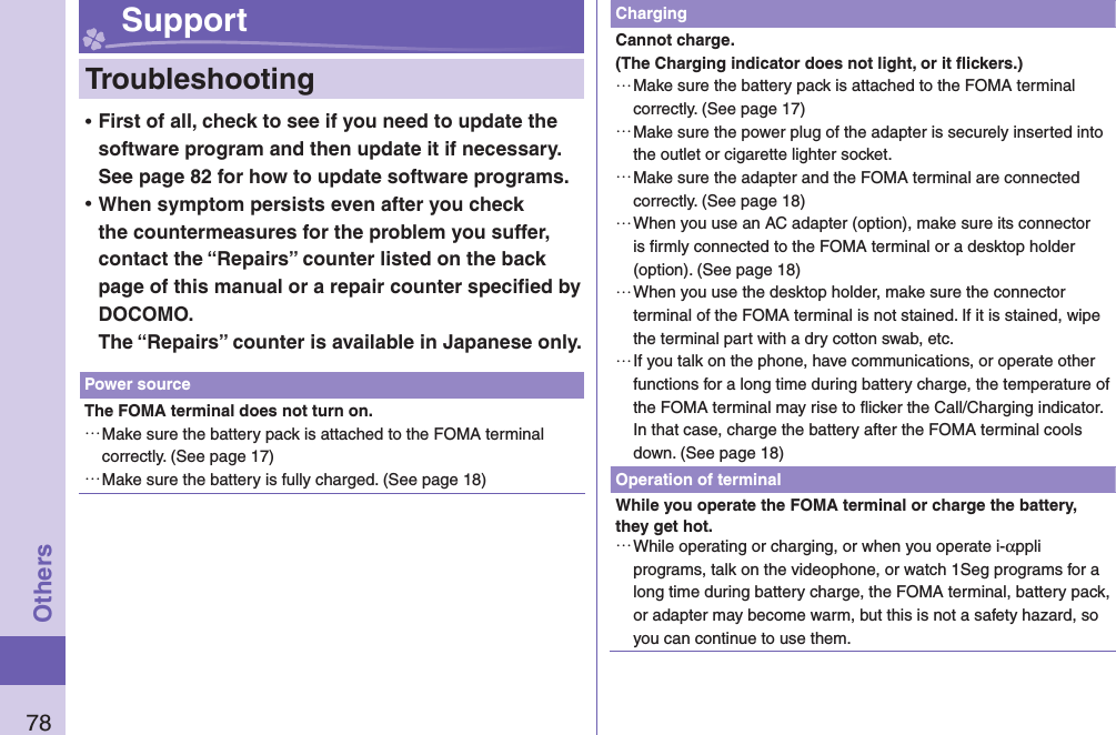 78Others Support  Troubleshooting ⿠First of all, check to see if you need to update the software program and then update it if necessary. See page 82 for how to update software programs. ⿠When symptom persists even after you check the countermeasures for the problem you suffer, contact the “Repairs” counter listed on the back page of this manual or a repair counter speciﬁ ed by DOCOMO.The “Repairs” counter is available in Japanese only.Power sourceThe FOMA terminal does not turn on. …Make sure the battery pack is attached to the FOMA terminal correctly. (See page 17) …Make sure the battery is fully charged. (See page 18)ChargingCannot charge.(The Charging indicator does not light, or it ﬂ ickers.) …Make sure the battery pack is attached to the FOMA terminal correctly. (See page 17) …Make sure the power plug of the adapter is securely inserted into the outlet or cigarette lighter socket. …Make sure the adapter and the FOMA terminal are connected correctly. (See page 18) …When you use an AC adapter (option), make sure its connector is ﬁ rmly connected to the FOMA terminal or a desktop holder (option). (See page 18) …When you use the desktop holder, make sure the connector terminal of the FOMA terminal is not stained. If it is stained, wipe the terminal part with a dry cotton swab, etc. …If you talk on the phone, have communications, or operate other functions for a long time during battery charge, the temperature of the FOMA terminal may rise to ﬂ icker the Call/Charging indicator. In that case, charge the battery after the FOMA terminal cools down. (See page 18)Operation of terminalWhile you operate the FOMA terminal or charge the battery, they get hot. …While operating or charging, or when you operate i-αppli programs, talk on the videophone, or watch 1Seg programs for a long time during battery charge, the FOMA terminal, battery pack, or adapter may become warm, but this is not a safety hazard, so you can continue to use them.