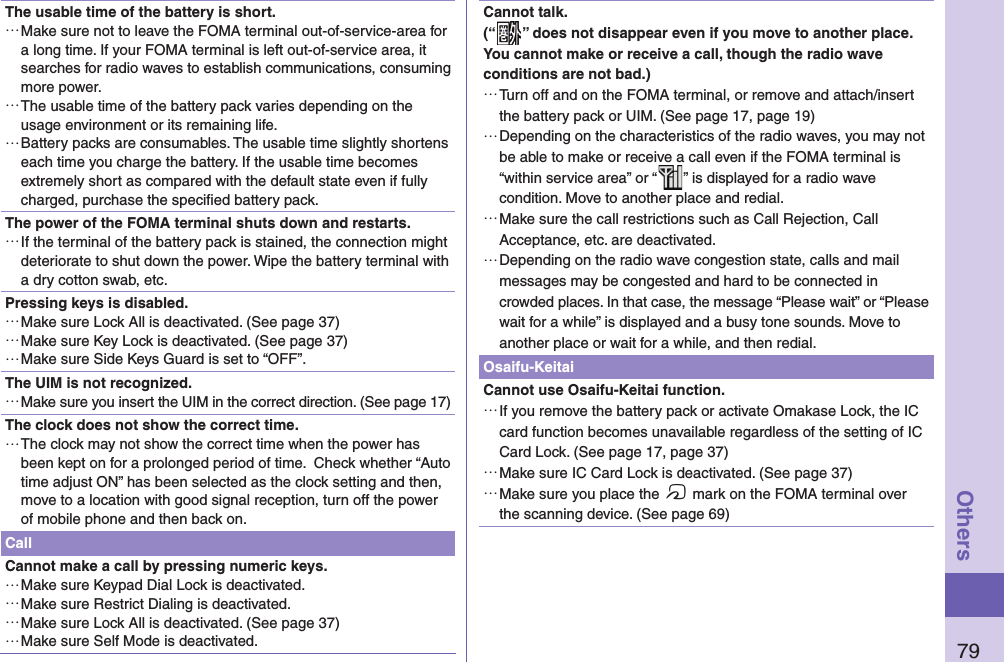 79OthersThe usable time of the battery is short. …Make sure not to leave the FOMA terminal out-of-service-area for a long time. If your FOMA terminal is left out-of-service area, it searches for radio waves to establish communications, consuming more power. …The usable time of the battery pack varies depending on the usage environment or its remaining life. …Battery packs are consumables. The usable time slightly shortens each time you charge the battery. If the usable time becomes extremely short as compared with the default state even if fully charged, purchase the speciﬁ ed battery pack.The power of the FOMA terminal shuts down and restarts. …If the terminal of the battery pack is stained, the connection might deteriorate to shut down the power. Wipe the battery terminal with a dry cotton swab, etc.Pressing keys is disabled. …Make sure Lock All is deactivated. (See page 37) …Make sure Key Lock is deactivated. (See page 37) …Make sure Side Keys Guard is set to “OFF”.The UIM is not recognized. …Make sure you insert the UIM in the correct direction. (See page 17)The clock does not show the correct time.  …The clock may not show the correct time when the power has been kept on for a prolonged period of time.  Check whether “Auto time adjust ON” has been selected as the clock setting and then, move to a location with good signal reception, turn off the power of mobile phone and then back on. CallCannot make a call by pressing numeric keys.  …Make sure Keypad Dial Lock is deactivated.  …Make sure Restrict Dialing is deactivated.  …Make sure Lock All is deactivated. (See page 37) …Make sure Self Mode is deactivated. Cannot talk.(“ ” does not disappear even if you move to another place.You cannot make or receive a call, though the radio wave conditions are not bad.) …Turn off and on the FOMA terminal, or remove and attach/insert the battery pack or UIM. (See page 17, page 19) …Depending on the characteristics of the radio waves, you may not be able to make or receive a call even if the FOMA terminal is “within service area” or “ ” is displayed for a radio wave condition. Move to another place and redial. …Make sure the call restrictions such as Call Rejection, Call Acceptance, etc. are deactivated. …Depending on the radio wave congestion state, calls and mail messages may be congested and hard to be connected in crowded places. In that case, the message “Please wait” or “Please wait for a while” is displayed and a busy tone sounds. Move to another place or wait for a while, and then redial.Osaifu-KeitaiCannot use Osaifu-Keitai function. …If you remove the battery pack or activate Omakase Lock, the IC card function becomes unavailable regardless of the setting of IC Card Lock. (See page 17, page 37) …Make sure IC Card Lock is deactivated. (See page 37) …Make sure you place the f mark on the FOMA terminal over the scanning device. (See page 69)