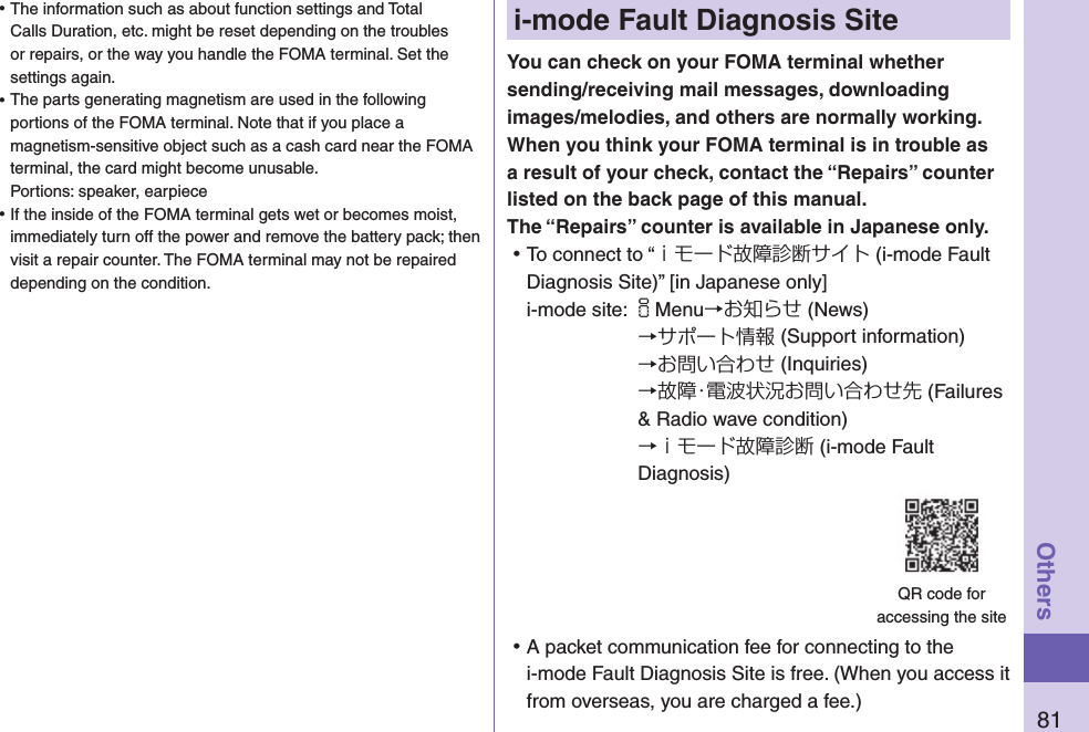 81Othersi-mode Fault Diagnosis SiteYou can check on your FOMA terminal whether sending/receiving mail messages, downloading images/melodies, and others are normally working. When you think your FOMA terminal is in trouble as a result of your check, contact the “Repairs” counter listed on the back page of this manual. The “Repairs” counter is available in Japanese only. ⿠To connect to “ｉモード故障診断サイト (i-mode Fault Diagnosis Site)” [in Japanese only]i-mode site: iMenu→お知らせ (News)→サポート情報 (Support information)→お問い合わせ (Inquiries)→故障・電波状況お問い合わせ先 (Failures &amp; Radio wave condition) →ｉモード故障診断 (i-mode Fault Diagnosis) ⿠A packet communication fee for connecting to the i-mode Fault Diagnosis Site is free. (When you access it from overseas, you are charged a fee.)QR code for  accessing the site ⿠The information such as about function settings and Total Calls Duration, etc. might be reset depending on the troubles or repairs, or the way you handle the FOMA terminal. Set the settings again. ⿠The parts generating magnetism are used in the following portions of the FOMA terminal. Note that if you place a magnetism-sensitive object such as a cash card near the FOMA terminal, the card might become unusable. Portions: speaker, earpiece ⿠If the inside of the FOMA terminal gets wet or becomes moist, immediately turn off the power and remove the battery pack; then visit a repair counter. The FOMA terminal may not be repaired depending on the condition.