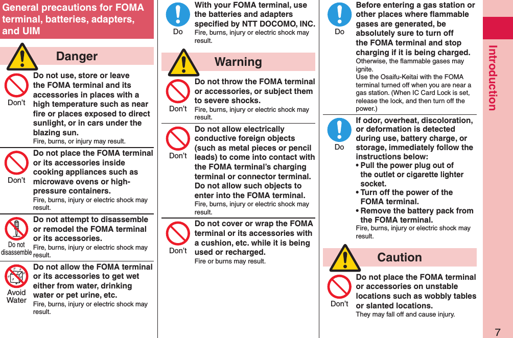 7IntroductionGeneral precautions for FOMA terminal, batteries, adapters, and UIM  DangerDo not use, store or leave the FOMA terminal and its accessories in places with a high temperature such as near ﬁre or places exposed to direct sunlight, or in cars under the blazing sun.Fire, burns, or injury may result.Do not place the FOMA terminal or its accessories inside cooking appliances such as microwave ovens or high-pressure containers.Fire, burns, injury or electric shock may result.Do not attempt to disassemble or remodel the FOMA terminal or its accessories.Fire, burns, injury or electric shock may result.Do not allow the FOMA terminal or its accessories to get wet either from water, drinking water or pet urine, etc.Fire, burns, injury or electric shock may result.With your FOMA terminal, use the batteries and adapters speciﬁed by NTT DOCOMO, INC.Fire, burns, injury or electric shock may result.  WarningDo not throw the FOMA terminal or accessories, or subject them to severe shocks.Fire, burns, injury or electric shock may result.Do not allow electrically conductive foreign objects (such as metal pieces or pencil leads) to come into contact with the FOMA terminal’s charging terminal or connector terminal. Do not allow such objects to enter into the FOMA terminal.Fire, burns, injury or electric shock may result.Do not cover or wrap the FOMA terminal or its accessories with a cushion, etc. while it is being used or recharged.Fire or burns may result.Before entering a gas station or other places where ﬂammable gases are generated, be absolutely sure to turn off the FOMA terminal and stop charging if it is being charged.Otherwise, the ﬂammable gases may ignite.  Use the Osaifu-Keitai with the FOMA terminal turned off when you are near a gas station. (When IC Card Lock is set, release the lock, and then turn off the power.)If odor, overheat, discoloration, or deformation is detected during use, battery charge, or storage, immediately follow the instructions below:• Pull the power plug out of the outlet or cigarette lighter socket.• Turn off the power of the FOMA terminal.• Remove the battery pack from the FOMA terminal.Fire, burns, injury or electric shock may result.  CautionDo not place the FOMA terminal or accessories on unstable locations such as wobbly tables or slanted locations.They may fall off and cause injury.Don’tDon’tDo notdisassembleAvoidWaterDoDon’tDon’tDon’tDoDoDon’t