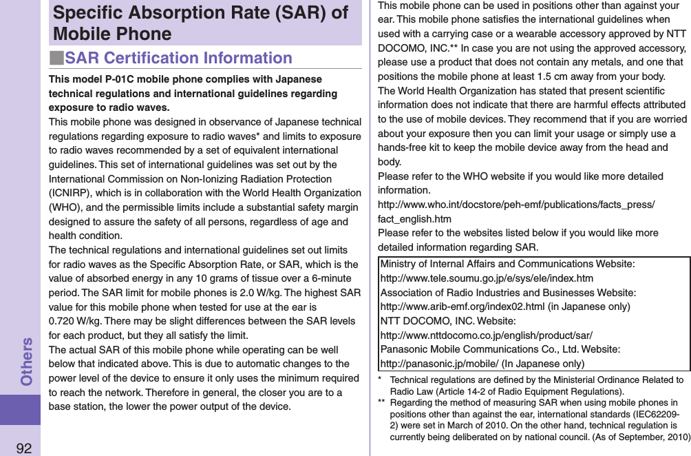 92OthersSpeciﬁc Absorption Rate (SAR) of Mobile Phone■SAR Certiﬁcation InformationThis model P-01C mobile phone complies with Japanese technical regulations and international guidelines regarding exposure to radio waves.This mobile phone was designed in observance of Japanese technical regulations regarding exposure to radio waves* and limits to exposure to radio waves recommended by a set of equivalent international guidelines. This set of international guidelines was set out by the International Commission on Non-Ionizing Radiation Protection (ICNIRP), which is in collaboration with the World Health Organization (WHO), and the permissible limits include a substantial safety margin designed to assure the safety of all persons, regardless of age and health condition.The technical regulations and international guidelines set out limits for radio waves as the Speciﬁc Absorption Rate, or SAR, which is the value of absorbed energy in any 10 grams of tissue over a 6-minute period. The SAR limit for mobile phones is 2.0 W/kg. The highest SAR value for this mobile phone when tested for use at the ear is  0.720 W/kg. There may be slight differences between the SAR levels for each product, but they all satisfy the limit.The actual SAR of this mobile phone while operating can be well below that indicated above. This is due to automatic changes to the power level of the device to ensure it only uses the minimum required to reach the network. Therefore in general, the closer you are to a base station, the lower the power output of the device.This mobile phone can be used in positions other than against your ear. This mobile phone satisﬁes the international guidelines when used with a carrying case or a wearable accessory approved by NTT DOCOMO, INC.** In case you are not using the approved accessory, please use a product that does not contain any metals, and one that positions the mobile phone at least 1.5 cm away from your body.The World Health Organization has stated that present scientiﬁc information does not indicate that there are harmful effects attributed to the use of mobile devices. They recommend that if you are worried about your exposure then you can limit your usage or simply use a hands-free kit to keep the mobile device away from the head and body.Please refer to the WHO website if you would like more detailed information.http://www.who.int/docstore/peh-emf/publications/facts_press/fact_english.htmPlease refer to the websites listed below if you would like more detailed information regarding SAR.Ministry of Internal Affairs and Communications Website:  http://www.tele.soumu.go.jp/e/sys/ele/index.htmAssociation of Radio Industries and Businesses Website:  http://www.arib-emf.org/index02.html (in Japanese only)NTT DOCOMO, INC. Website:  http://www.nttdocomo.co.jp/english/product/sar/Panasonic Mobile Communications Co., Ltd. Website:  http://panasonic.jp/mobile/ (In Japanese only)*  Technical regulations are deﬁned by the Ministerial Ordinance Related to Radio Law (Article 14-2 of Radio Equipment Regulations).**  Regarding the method of measuring SAR when using mobile phones in positions other than against the ear, international standards (IEC62209-2) were set in March of 2010. On the other hand, technical regulation is currently being deliberated on by national council. (As of September, 2010)